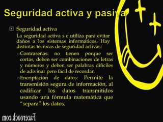  Seguridad activa
La seguridad activa s e utiliza para evitar
daños a los sistemas informáticos. Hay
distintas técnicas de seguridad activas:
oContraseñas: no tienen porque ser
cortas, deben ser combinaciones de letras
y números y deben ser palabras difíciles
de adivinar pero fácil de recordar.
oEncriptación de datos: Permite la

transmisión segura de información, al
codificar los datos transmitidos
usando una fórmula matemática que
“separa” los datos.

 