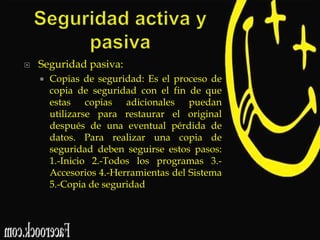 

Seguridad pasiva:


Copias de seguridad: Es el proceso de
copia de seguridad con el fin de que
estas copias adicionales puedan
utilizarse para restaurar el original
después de una eventual pérdida de
datos. Para realizar una copia de
seguridad deben seguirse estos pasos:
1.-Inicio 2.-Todos los programas 3.Accesorios 4.-Herramientas del Sistema
5.-Copia de seguridad

 