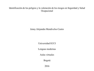 Identificación de los peligros y la valoración de los riesgos en Seguridad y Salud
Ocupacional
Jenny Alejandra Mendivelso Castro
Universidad ECCI
Lenguas modernas
Aulas virtuales
Bogotá
2016
 