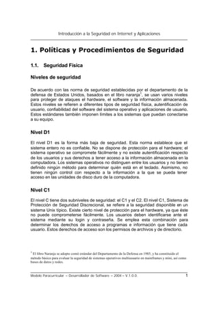 Introducción a la Seguridad en Internet y Aplicaciones
Modelo Paracurricular – Desarrollador de Software – 2004 – V.1.0.0. 1
1. Políticas y Procedimientos de Seguridad
1.1. Seguridad Física
Niveles de seguridad
De acuerdo con las norma de seguridad establecidas por el departamento de la
defensa de Estados Unidos, basados en el libro naranja1
, se usan varios niveles
para proteger de ataques el hardware, el software y la información almacenada.
Estos niveles se refieren a diferentes tipos de seguridad física, autentificación de
usuario, confiabilidad del software del sistema operativo y aplicaciones de usuario.
Estos estándares también imponen límites a los sistemas que puedan conectarse
a su equipo.
Nivel D1
El nivel D1 es la forma más baja de seguridad. Esta norma establece que el
sistema entero no es confiable. No se dispone de protección para el hardware; el
sistema operativo se compromete fácilmente y no existe autentificación respecto
de los usuarios y sus derechos a tener acceso a la información almacenada en la
computadora. Los sistemas operativos no distinguen entre los usuarios y no tienen
definido ningún método para determinar quién está en el teclado. Asimismo, no
tienen ningún control con respecto a la información a la que se pueda tener
acceso en las unidades de disco duro de la computadora.
Nivel C1
El nivel C tiene dos subniveles de seguridad: el C1 y el C2. El nivel C1, Sistema de
Protección de Seguridad Discrecional, se refiere a la seguridad disponible en un
sistema Unix típico. Existe cierto nivel de protección para el hardware, ya que éste
no puede comprometerse fácilmente. Los usuarios deben identificarse ante el
sistema mediante su login y contraseña. Se emplea esta combinación para
determinar los derechos de acceso a programas e información que tiene cada
usuario. Estos derechos de acceso son los permisos de archivos y de directorio.
1
El libro Naranja se adopto comó estándar del Departamento de la Defensa en 1985, y ha constituido el
método básico para evaluar la seguridad de sistemas operativos multiusuario en mainframes y mini, así como
bases de datos y redes.
 