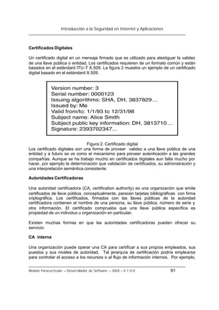 Introducción a la Seguridad en Internet y Aplicaciones
Modelo Paracurricular – Desarrollador de Software – 2004 – V.1.0.0 91
Certificados Digitales
Un certificado digital en un mensaje firmado que es utilizado para atestiguar la validez
de una llave pública o entidad. Los certificados requieren de un formato común y están
basados en el estándard ITU-T X.509. La figura 2 muestra un ejemplo de un certificado
digital basado en el estándard X.509.
Figura 2. Certificado digital
Los certificado digitales son una forma de proveer validez a una llave pública de una
entidad y a futuro se ve como el mecanismo para proveer autenticación a las grandes
compañías. Aunque se ha trabajo mucho en certificados digitales aun falta mucho por
hacer, por ejemplo la determinación que validación de certificados, su administración y
una interpretación semántica consistente.
Autoridades Certificadoras
Una autoridad certificadora (CA, certification authority) es una organización que emite
certificados de llave pública, conceptualmente, parecen tarjetas bibliográficas con firma
criptográfica. Los certificados, firmados con las llaves públicas de la autoridad
certificadora contienen el nombre de una persona, su llave pública, número de serie y
otra información. El certificado comprueba que una llave pública específica es
propiedad de un individuo u organización en particular.
Existen muchas formas en que las autoridades certificadoras pueden ofrecer su
servicio:
CA interna
Una organización puede operar una CA para certificar a sus propios empleados, sus
puestos y sus niveles de autoridad. Tal jerarquía de certificación podría emplearse
para controlar el acceso a los recursos o al flujo de información internos. Por ejemplo,
 