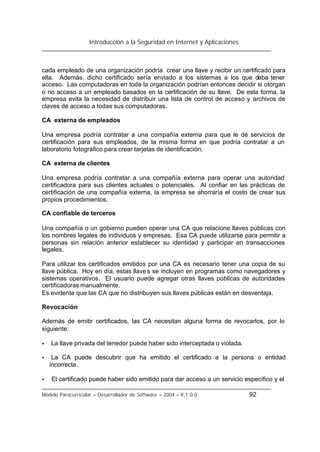 Introducción a la Seguridad en Internet y Aplicaciones
Modelo Paracurricular – Desarrollador de Software – 2004 – V.1.0.0 92
cada empleado de una organización podría crear una llave y recibir un certificado para
ella. Además, dicho certificado sería enviado a los sistemas a los que deba tener
acceso. Las computadoras en toda la organización podrían entonces decidir si otorgan
o no acceso a un empleado basados en la certificación de su llave. De esta forma, la
empresa evita la necesidad de distribuir una lista de control de acceso y archivos de
claves de acceso a todas sus computadoras.
CA externa de empleados
Una empresa podría contratar a una compañía externa para que le dé servicios de
certificación para sus empleados, de la misma forma en que podría contratar a un
laboratorio fotográfico para crear tarjetas de identificación.
CA externa de clientes
Una empresa podría contratar a una compañía externa para operar una autoridad
certificadora para sus clientes actuales o potenciales. Al confiar en las prácticas de
certificación de una compañía externa, la empresa se ahorraría el costo de crear sus
propios procedimientos.
CA confiable de terceros
Una compañía o un gobierno pueden operar una CA que relacione llaves públicas con
los nombres legales de individuos y empresas. Esa CA puede utilizarse para permitir a
personas sin relación anterior establecer su identidad y participar en transacciones
legales.
Para utilizar los certificados emitidos por una CA es necesario tener una copia de su
llave pública. Hoy en día, estas llaves se incluyen en programas como navegadores y
sistemas operativos. El usuario puede agregar otras llaves públicas de autoridades
certificadoras manualmente.
Es evidente que las CA que no distribuyen sus llaves públicas están en desventaja.
Revocación
Además de emitir certificados, las CA necesitan alguna forma de revocarlos, por lo
siguiente:
• La llave privada del tenedor puede haber sido interceptada o violada.
• La CA puede descubrir que ha emitido el certificado a la persona o entidad
incorrecta.
• El certificado puede haber sido emitido para dar acceso a un servicio específico y el
 