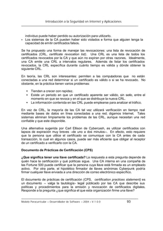 Introducción a la Seguridad en Internet y Aplicaciones
Modelo Paracurricular – Desarrollador de Software – 2004 – V.1.0.0 93
individuo puede haber perdido su autorización para utilizarlo.
• Los sistemas de la CA pueden haber sido violados e forma que alguien tenga la
capacidad de emitir certificados falsos.
Se ha propuesto una forma de manejar las revocaciones: una lista de revocación de
certificados (CRL, certificate revocation list). Una CRL es una lista de todos los
certificados revocados por la CA y que aún no expiran por otras razones. Idealmente,
una CA emite una CRL a intervalos regulares. Además de listar los certificados
revocados, la CRL específica durante cuánto tiempo es válida y dónde obtener la
siguiente CRL.
En teoría, las CRL son interesantes: permiten a las computadoras que no están
conectadas a una red determinar si un certificado es válido o si se ha revocado. No
obstante, en la práctica tienen varios problemas:
• Tienden a crecer con rapidez.
• Existe un periodo en que un certificado aparente ser válido, sin serlo, entre el
momento en que se revoca y en el que se distribuye la nueva CRL.
• La información contenida en las CRL puede emplearse para analizar el tráfico.
En vez de CRL, la mayoría de las CA tal vez utilizará verificación en tiempo real
mediante bases de datos en línea conectadas a una red; digamos Internet. Tales
sistemas eliminan limpiamente los problemas de las CRL, aunque necesitan una red
confiable y que este disponible.
Una alternativa sugerida por Carl Ellison de Cybercash, es utilizar certificados con
lapsos de expiración muy breves –de uno a dos minutos--. En efecto, esto requiere
que la persona que utilice el certificado se comunique con la CA antes de cada
transacción, lo cual en algunos casos, puede ser más eficiente que obligar al receptor
de un certificado a verificarlo con la CA.
Documento de Prácticas de Certificación (CPS)
¿Que significa tener una llave certificada? La respuesta a esta pregunta depende de
quién hace la certificación y qué políticas sigue. Una CA interna en una compañía de
las Fortune 500 puede certificar que la persona cuya llave está firmada es un empleado
activo. Por otra parte, el hipotético firmador de llaves anónimas Cyberpunk podría
firmar cualquier llave enviada a una dirección de correo electrónico específico.
El documento de prácticas de certificación (CPS, certification practices statement) es
un documento – valga la tautología- legal públicado por las CA que describe sus
políticas y procedimientos para la emisión y revocación de certificados digitales.
Responde a la pregunta ¿que significa el que esta organización firme una llave?
 