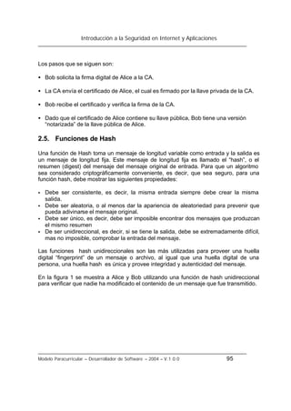 Introducción a la Seguridad en Internet y Aplicaciones
Modelo Paracurricular – Desarrollador de Software – 2004 – V.1.0.0 95
Los pasos que se siguen son:
• Bob solicita la firma digital de Alice a la CA.
• La CA envía el certificado de Alice, el cual es firmado por la llave privada de la CA.
• Bob recibe el certificado y verifica la firma de la CA.
• Dado que el certificado de Alice contiene su llave pública, Bob tiene una versión
“notarizada” de la llave pública de Alice.
2.5. Funciones de Hash
Una función de Hash toma un mensaje de longitud variable como entrada y la salida es
un mensaje de longitud fija. Este mensaje de longitud fija es llamado el “hash”, o el
resumen (digest) del mensaje del mensaje original de entrada. Para que un algoritmo
sea considerado criptográficamente conveniente, es decir, que sea seguro, para una
función hash, debe mostrar las siguientes propiedades:
• Debe ser consistente, es decir, la misma entrada siempre debe crear la misma
salida.
• Debe ser aleatoria, o al menos dar la apariencia de aleatoriedad para prevenir que
pueda adivinarse el mensaje original.
• Debe ser único, es decir, debe ser imposible encontrar dos mensajes que produzcan
el mismo resumen
• De ser unidireccional, es decir, si se tiene la salida, debe se extremadamente difícil,
mas no imposible, comprobar la entrada del mensaje.
Las funciones hash unidireccionales son las más utilizadas para proveer una huella
digital “fingerprint” de un mensaje o archivo, al igual que una huella digital de una
persona, una huella hash es única y provee integridad y autenticidad del mensaje.
En la figura 1 se muestra a Alice y Bob utilizando una función de hash unidireccional
para verificar que nadie ha modificado el contenido de un mensaje que fue transmitido.
 