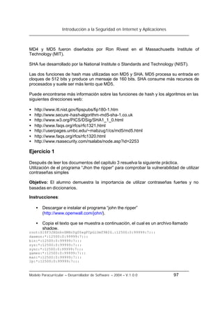 Introducción a la Seguridad en Internet y Aplicaciones
Modelo Paracurricular – Desarrollador de Software – 2004 – V.1.0.0 97
MD4 y MD5 fueron diseñados por Ron Rivest en el Massachusetts Institute of
Technology (MIT).
SHA fue desarrollado por la National Institute o Standards and Technology (NIST).
Las dos funciones de hash mas utilizadas son MD5 y SHA. MD5 procesa su entrada en
cloques de 512 bits y produce un mensaje de 160 bits. SHA consume más recursos de
procesados y suele ser más lento que MD5.
Puede encontrarse más información sobre las funciones de hash y los algoritmos en las
siguientes direcciones web:
• http://www.itl.nist.gov/fipspubs/fip180-1.htm
• http://www.secure-hash-algorithm-md5-sha-1.co.uk
• http://www.w3.org/PICS/DSig/SHA1_1_0.html
• http://www.faqs.org/rfcs/rfc1321.html
• http://userpages.umbc.edu/~mabzug1/cs/md5/md5.html
• http://www.faqs.org/rfcs/rfc1320.html
• http://www.rsasecurity.com/rsalabs/node.asp?id=2253
Ejercicio 1
Después de leer los documentos del capitulo 3 resuelva la siguiente práctica.
Utilización de el programa “Jhon the ripper” para comprobar la vulnerabilidad de utilizar
contraseñas simples
Objetivo: El alumno demuestra la importancia de utilizar contraseñas fuertes y no
basadas en diccionarios.
Instrucciones:
• Descargar e instalar el programa “john the ripper”
(http://www.openwall.com/john/).
• Copia el texto que se muestra a continuación, el cual es un archivo llamado
shadow.
root:$1$F3JXGnhv$M8nYgSYegFCpGiOmf9BIG.:12500:0:99999:7:::
daemon:*:12500:0:99999:7:::
bin:*:12500:0:99999:7:::
sys:*:12500:0:99999:7:::
sync:*:12500:0:99999:7:::
games:*:12500:0:99999:7:::
man:*:12500:0:99999:7:::
lp:*:12500:0:99999:7:::
 