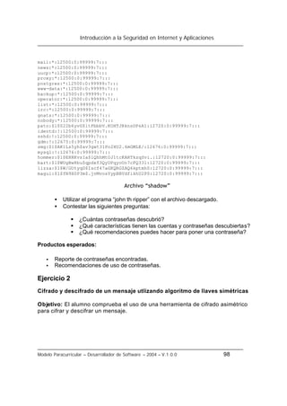 Introducción a la Seguridad en Internet y Aplicaciones
Modelo Paracurricular – Desarrollador de Software – 2004 – V.1.0.0 98
mail:*:12500:0:99999:7:::
news:*:12500:0:99999:7:::
uucp:*:12500:0:99999:7:::
proxy:*:12500:0:99999:7:::
postgres:*:12500:0:99999:7:::
www-data:*:12500:0:99999:7:::
backup:*:12500:0:99999:7:::
operator:*:12500:0:99999:7:::
list:*:12500:0:99999:7:::
irc:*:12500:0:99999:7:::
gnats:*:12500:0:99999:7:::
nobody:*:12500:0:99999:7:::
pato:$1$022b6yvG$ltFbbbV.KOHTJRknsDPsA1:12720:0:99999:7:::
identd:!:12500:0:99999:7:::
sshd:!:12500:0:99999:7:::
gdm:!:12675:0:99999:7:::
smg:$1$AK1Ls5yh$av3gwt31Po2XU2.6mGMLE/:12676:0:99999:7:::
mysql:!:12676:0:99999:7:::
hommer:$1$EHRKvsIa$lQhhMtOJ1tcKARTkzqSvi.:12720:0:99999:7:::
bart:$1$WUgBw8bu$qpdxf3QyUPqyoUn7cFQ331:12720:0:99999:7:::
lizza:$1$W/GUtyqD$Iscf47aGKQRGZAQ6kptmh0:12720:0:99999:7:::
magui:$1$fN9X0P3m$.jvMvosYypBBVdfikhU2P0:12720:0:99999:7:::
Archivo “shadow”
• Utilizar el programa “john th ripper” con el archivo descargado.
• Contestar las siguientes preguntas:
§ ¿Cuántas contraseñas descubrió?
§ ¿Qué características tienen las cuentas y contraseñas descubiertas?
§ ¿Qué recomendaciones puedes hacer para poner una contraseña?
Productos esperados:
• Reporte de contraseñas encontradas.
• Recomendaciones de uso de contraseñas.
Ejercicio 2
Cifrado y descifrado de un mensaje utlizando algoritmo de llaves simétricas
Objetivo: El alumno comprueba el uso de una herramienta de cifrado asimétrico
para cifrar y descifrar un mensaje.
 