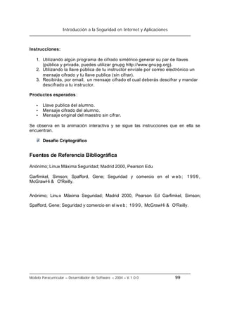 Introducción a la Seguridad en Internet y Aplicaciones
Modelo Paracurricular – Desarrollador de Software – 2004 – V.1.0.0 99
Instrucciones:
1. Utilizando algún programa de cifrado simétrico generar su par de llaves
(pública y privada, puedes utilizar gnupg http://www.gnupg.org).
2. Utilizando la llave pública de tu instructor envíale por correo electrónico un
mensaje cifrado y tu llave publica (sin cifrar).
3. Recibirás, por email, un mensaje cifrado el cual deberás descifrar y mandar
descifrado a tu instructor.
Productos esperados:
• Llave publica del alumno.
• Mensaje cifrado del alumno.
• Mensaje original del maestro sin cifrar.
Se observa en la animación interactiva y se sigue las instrucciones que en ella se
encuentran.
Desafio Criptográfico
Fuentes de Referencia Bibliográfica
Anónimo; Linux Máxima Seguridad; Madrid 2000, Pearson Edu
Garfimkel, Simson; Spafford, Gene; Seguridad y comercio en el web; 1999,
McGrawHi & O'Reilly.
Anónimo; Linux Máxima Seguridad; Madrid 2000, Pearson Ed Garfimkel, Simson;
Spafford, Gene; Seguridad y comercio en el web; 1999, McGrawHi & O'Reilly.
 