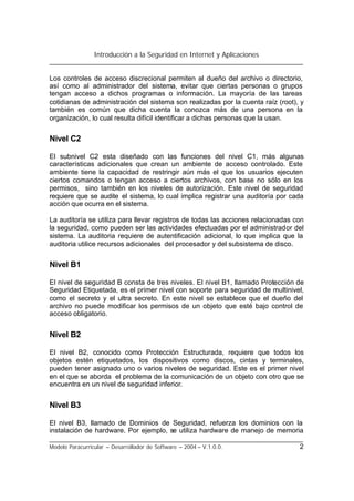 Introducción a la Seguridad en Internet y Aplicaciones
Modelo Paracurricular – Desarrollador de Software – 2004 – V.1.0.0. 2
Los controles de acceso discrecional permiten al dueño del archivo o directorio,
así como al administrador del sistema, evitar que ciertas personas o grupos
tengan acceso a dichos programas o información. La mayoría de las tareas
cotidianas de administración del sistema son realizadas por la cuenta raíz (root), y
también es común que dicha cuenta la conozca más de una persona en la
organización, lo cual resulta difícil identificar a dichas personas que la usan.
Nivel C2
El subnivel C2 esta diseñado con las funciones del nivel C1, más algunas
características adicionales que crean un ambiente de acceso controlado. Este
ambiente tiene la capacidad de restringir aún más el que los usuarios ejecuten
ciertos comandos o tengan acceso a ciertos archivos, con base no sólo en los
permisos, sino también en los niveles de autorización. Este nivel de seguridad
requiere que se audite el sistema, lo cual implica registrar una auditoría por cada
acción que ocurra en el sistema.
La auditoría se utiliza para llevar registros de todas las acciones relacionadas con
la seguridad, como pueden ser las actividades efectuadas por el administrador del
sistema. La auditoria requiere de autentificación adicional, lo que implica que la
auditoria utilice recursos adicionales del procesador y del subsistema de disco.
Nivel B1
El nivel de seguridad B consta de tres niveles. El nivel B1, llamado Protección de
Seguridad Etiquetada, es el primer nivel con soporte para seguridad de multinivel,
como el secreto y el ultra secreto. En este nivel se establece que el dueño del
archivo no puede modificar los permisos de un objeto que esté bajo control de
acceso obligatorio.
Nivel B2
El nivel B2, conocido como Protección Estructurada, requiere que todos los
objetos estén etiquetados, los dispositivos como discos, cintas y terminales,
pueden tener asignado uno o varios niveles de seguridad. Este es el primer nivel
en el que se aborda el problema de la comunicación de un objeto con otro que se
encuentra en un nivel de seguridad inferior.
Nivel B3
El nivel B3, llamado de Dominios de Seguridad, refuerza los dominios con la
instalación de hardware. Por ejemplo, se utiliza hardware de manejo de memoria
 