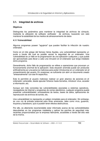 Introducción a la Seguridad en Internet y Aplicaciones
Modelo Paracurricular – Desarrollador de Software – 2004 – V.1.0.0 102
3.1. Integridad de archivos
Objetivos
Distinguirás los parámetros para mantener la integridad de archivos de cómputo,
mediante la utilización de software verificador de archivos, buscando con esto
mantener la estabilidad de los medios de almacenamiento de datos
4.1.1 Vulnerabilidad
Algunos programas poseen "agujeros" que pueden facilitar la infección de nuestro
ordenador.
Como en el mito griego del famoso héroe Aquiles, una vulnerabilidad representa un
punto a través del cual es posible vencer la seguridad de un ordenador. Una
vulnerabilidad es un fallo en la programación de una aplicación cualquiera, y que puede
ser aprovechado para llevar a cabo una intrusión en el ordenador que tenga instalado
dicho programa.
Generalmente, dicho fallo de programación se refiere a operaciones que provocan un
funcionamiento anormal de la aplicación. Esta situación anómala puede ser producida
artificialmente por una persona maliciosa para poder introducirse en un ordenador sin el
consentimiento del usuario. En ocasiones, es suficiente con abrir un documento creado
"artesanalmente" con ese fin específico.
Esto le permitirá al usuario malicioso realizar un gran abanico de acciones en el
ordenador vulnerable, desde ejecutar ficheros hasta borrarlos, introducir virus, acceder
a información, etc.
Aunque son más conocidas las vulnerabilidades asociadas a sistemas operativos,
navegadores de Internet y programas de correo electrónico, cualquier programa puede
presentar vulnerabilidades: procesadores de textos, bases de datos, aplicaciones de
reproducción de archivos de sonido, etc.
Una vulnerabilidad no representa un peligro inmediato para el ordenador. Sin embargo,
es una vía de entrada potencial para otras amenazas, tales como virus, gusanos,
troyanos y backdoors, que sí pueden tener efectos destructivos.
Por ello, es altamente recomendable estar informado acerca de las vulnerabilidades
descubiertas en los programas instalados y aplicar los parches de seguridad más
recientes proporcionados por la empresa fabricante, accesibles a través del sitio web
de la misma.
 