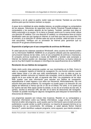 Introducción a la Seguridad en Internet y Aplicaciones
Modelo Paracurricular – Desarrollador de Software – 2004 – V.1.0.0 104
electrónico y sin él, usted no podría recibir nada por Internet. También es una forma
práctica para que los hackers rastreen su equipo.
A pesar de la visibilidad de estos detalles básicos, es posible proteger su computadora
de los ataques. Soluciones de seguridad como Norton Personal Firewall protegen su
computadora y los puertos abiertos de los hackers. También, permiten que pase el
tráfico autorizado a su equipo. Si no tiene un firewall, podría por lo menos evitar utilizar
una dirección IP estática. Con una dirección IP estática, su computadora tiene el mismo
identificador cada vez que navega en Internet, lo cual hace que sea una presa fácil. Por
el contrario, si su dirección IP cambia cada vez que se conecta, usted se hace un poco
más escurridizo. Verifique con su proveedor de Internet para garantizar que su
dirección IP se genere dinámicamente.
Exposición al peligro por el uso compartido de archivos de Windows
Si usted ejecuta los sistemas operativos Windows®, otros usuarios de Internet pueden
ver su información NetBIOS. NetBIOS es un programa utilizado para las operaciones y
comunicación básicas de las redes, como el uso compartido de archivos e impresoras.
Si comparte archivos localmente a través del NetBIOS y también está conectado a
Internet, los hackers pueden ver, descargar o borrar sus archivos. La buena noticia es
que es muy fácil impedir los ataques si reconfigura las especificaciones de su NetBIOS.
Revelación de sus hábitos de navegación
Hasta cierto punto otras personas pueden ver sus movimientos en la Web. Como lo
sabe su navegador registra el historial de navegación Es una función práctica cuando
usted desea volver a un sitio que visitó recientemente. Lo que no sabe es que su
navegador también comunica su historial más inmediato, como la dirección URL de la
página de la que acaba de salir, al siguiente sitio Web. Los propietarios de los sitios
Web pueden usar esta información para estudiar sus hábitos de navegación,
especialmente si usted regresa a sus sitios con frecuencia. Afortunadamente, hay una
solución fácil para este problema. Su navegador no puede pasar a la dirección de una
página de referencia a menos que de un clic en el enlace. Por tanto, si no quiere que
los dueños del sitio Web sepan donde ha estado, no de clic en el enlace de ese sitio. A
cambio, escriba la dirección URL del sitio en la barra de direcciones del navegador.
También es posible reconfigurar algunos navegadores para bloquear la transmisión de
direcciones de referencia.
Los programas spyware son incluso más invasivos. Residen en su computadora y
recolectan información sobre sus hábitos informáticos. Luego envían su perfil por
Internet al editor del programa, quien puede usar la información para enviarle anuncios
publicitarios o puede vender su perfil a terceros. La mayoría de spyware termina en su
computadora sin su conocimiento. Sin embargo, si usted ejecuta Norton Internet
Security™, podrá identificar cualquier programa, como spyware, que intente acceder a
 