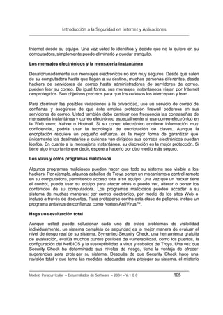 Introducción a la Seguridad en Internet y Aplicaciones
Modelo Paracurricular – Desarrollador de Software – 2004 – V.1.0.0 105
Internet desde su equipo. Una vez usted lo identifica y decide que no lo quiere en su
computadora,simplemente puede eliminarlo y quedar tranquilo.
Los mensajes electrónicos y la mensajería instantánea
Desafortunadamente sus mensajes electrónicos no son muy seguros. Desde que salen
de su computadora hasta que llegan a su destino, muchas personas diferentes, desde
hackers de servidores de correo hasta administradores de servidores de correo,
pueden leer su correo. De igual forma, sus mensajes instantáneos viajan por Internet
desprotegidos. Son objetivos precisos para que los curiosos los intercepten y lean.
Para disminuir las posibles violaciones a la privacidad, use un servicio de correo de
confianza y asegúrese de que éste emplea protección firewall poderosa en sus
servidores de correo. Usted también debe cambiar con frecuencia las contraseñas de
mensajería instantánea y correo electrónico especialmente si usa correo electrónico en
la Web como Yahoo o Hotmail. Si su correo electrónico contiene información muy
confidencial, podría usar la tecnología de encriptación de claves. Aunque la
encriptación requiere un pequeño esfuerzo, es la mejor forma de garantizar que
únicamente los destinatarios a quienes van dirigidos sus correos electrónicos puedan
leerlos. En cuanto a la mensajería instantánea, su discreción es la mejor protección. Si
tiene algo importante que decir, espere a hacerlo por otro medio más seguro.
Los virus y otros programas maliciosos
Algunos programas maliciosos pueden hacer que todo su sistema sea visible a los
hackers. Por ejemplo, algunos caballos de Troya ponen un mecanismo a control remoto
en su computadora, permitiendo acceso total a su equipo. Una vez que un hacker tiene
el control, puede usar su equipo para atacar otros o puede ver, alterar o borrar los
contenidos de su computadora. Los programas maliciosos pueden acceder a su
sistema de muchas maneras: por correo electrónico, por medio de los sitos Web o
incluso a través de disquetes. Para protegerse contra esta clase de peligros, instale un
programa antivirus de confianza como Norton AntiVirus™.
Haga una evaluación total
Aunque usted puede solucionar cada uno de estos problemas de visibilidad
individualmente, un sistema completo de seguridad es la mejor manera de evaluar el
nivel de riesgo real de su sistema. Symantec Security Check, una herramienta gratuita
de evaluación, evalúa muchos puntos posibles de vulnerabilidad, como los puertos, la
configuración del NetBIOS y la susceptibilidad a virus y caballos de Troya. Una vez que
Security Check ha determinado sus niveles de riesgo, tiene la ventaja de ofrecer
sugerencias para proteger su sistema. Después de que Security Check hace una
revisión total y que toma las medidas adecuadas para proteger su sistema, el misterio
 