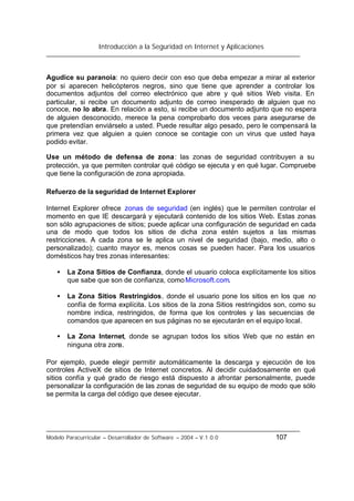 Introducción a la Seguridad en Internet y Aplicaciones
Modelo Paracurricular – Desarrollador de Software – 2004 – V.1.0.0 107
Agudice su paranoia: no quiero decir con eso que deba empezar a mirar al exterior
por si aparecen helicópteros negros, sino que tiene que aprender a controlar los
documentos adjuntos del correo electrónico que abre y qué sitios Web visita. En
particular, si recibe un documento adjunto de correo inesperado de alguien que no
conoce, no lo abra. En relación a esto, si recibe un documento adjunto que no espera
de alguien desconocido, merece la pena comprobarlo dos veces para asegurarse de
que pretendían enviárselo a usted. Puede resultar algo pesado, pero le compensará la
primera vez que alguien a quien conoce se contagie con un virus que usted haya
podido evitar.
Use un método de defensa de zona: las zonas de seguridad contribuyen a su
protección, ya que permiten controlar qué código se ejecuta y en qué lugar. Compruebe
que tiene la configuración de zona apropiada.
Refuerzo de la seguridad de Internet Explorer
Internet Explorer ofrece zonas de seguridad (en inglés) que le permiten controlar el
momento en que IE descargará y ejecutará contenido de los sitios Web. Estas zonas
son sólo agrupaciones de sitios; puede aplicar una configuración de seguridad en cada
una de modo que todos los sitios de dicha zona estén sujetos a las mismas
restricciones. A cada zona se le aplica un nivel de seguridad (bajo, medio, alto o
personalizado); cuanto mayor es, menos cosas se pueden hacer. Para los usuarios
domésticos hay tres zonas interesantes:
• La Zona Sitios de Confianza, donde el usuario coloca explícitamente los sitios
que sabe que son de confianza, comoMicrosoft.com.
• La Zona Sitios Restringidos, donde el usuario pone los sitios en los que no
confía de forma explícita. Los sitios de la zona Sitios restringidos son, como su
nombre indica, restringidos, de forma que los controles y las secuencias de
comandos que aparecen en sus páginas no se ejecutarán en el equipo local.
• La Zona Internet, donde se agrupan todos los sitios Web que no están en
ninguna otra zona.
Por ejemplo, puede elegir permitir automáticamente la descarga y ejecución de los
controles ActiveX de sitios de Internet concretos. Al decidir cuidadosamente en qué
sitios confía y qué grado de riesgo está dispuesto a afrontar personalmente, puede
personalizar la configuración de las zonas de seguridad de su equipo de modo que sólo
se permita la carga del código que desee ejecutar.
 