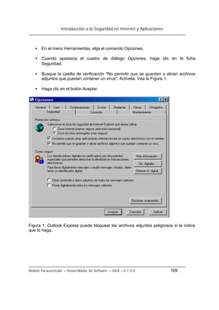 Introducción a la Seguridad en Internet y Aplicaciones
Modelo Paracurricular – Desarrollador de Software – 2004 – V.1.0.0 109
• En el menú Herramientas, elija el comando Opciones.
• Cuando aparezca el cuadro de diálogo Opciones, haga clic en la ficha
Seguridad.
• Busque la casilla de verificación "No permitir que se guarden o abran archivos
adjuntos que puedan contener un virus". Actívela. Vea la Figura 1.
• Haga clic en el botón Aceptar.
Figura 1. Outlook Express puede bloquear los archivos adjuntos peligrosos si le indica
que lo haga.
 