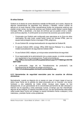 Introducción a la Seguridad en Internet y Aplicaciones
Modelo Paracurricular – Desarrollador de Software – 2004 – V.1.0.0 110
Si utiliza Outlook
Outlook es el cliente de correo electrónico estrella de Microsoft; por lo tanto, dispone de
algunas características de seguridad muy eficaces y flexibles, incluso cuando se
ejecuta en el modo Internet. Estas características limitan los programas externos que
pueden enviar correo, los tipos de acciones que Outlook puede realizar cuando llegan
mensajes HTML o JavaScript, y los tipos de archivos que se pueden enviar y recibir
como archivos adjuntos. A continuación se enumeran las acciones que puede realizar:
• Compruebe que Outlook está configurado para ejecutarse en la Zona de sitios
restringidos. De este modo, puede recibir correo con formato HTML, pero su
equipo está protegido frente a mensajes HTML peligrosos.
• Si usa Outlook 98, consiga laactualización de seguridad de Outlook 98.
• Si ejecuta Outlook 2000, consiga Office 2000 Service Release 1a y, después,
instale la actualización de seguridad de Outlook 2000.
• Si usa Outlook 2002, relájese; ya incluye estas características de seguridad.
• Si es responsable de la administración de su propio equipo, no olvide comprobar
con regularidad si hay actualizaciones. Puede encontrarlas en:
http://office.microsoft.com/officeupdate/default.aspx?CTT=6&Origin=EC790
020113082
• (A continuación, haga clic en "Actualizaciones de productos"). Las
actualizaciones de Windows se pueden encontrar en:
http://v4.windowsupdate.microsoft.com/es/default.asp
4.2.3 Herramientas de seguridad esenciales para los usuarios de oficinas
domésticas
Normalmente, cuando se disponía de un equipo en casa, el mayor riesgo al que se
debía hacer frente era la pérdida de datos provocada por un incendio, una avería
hardware u otra catástrofe de índole similar. Aunque esos riesgos no han
desaparecido, el uso generalizado de la conectividad permanente de alta velocidad a
Internet nos ha expuesto a otras amenazas nuevas, al tiempo que han intensificado
algunas de las antiguas. El aspecto favorable es que, con las herramientas adecuadas,
usted puede hacer mucho por proteger su equipo doméstico frente a ataques y virus
maliciosos, y también frente a otros problemas.
 