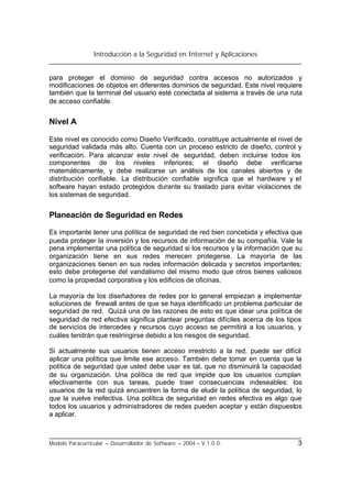 Introducción a la Seguridad en Internet y Aplicaciones
Modelo Paracurricular – Desarrollador de Software – 2004 – V.1.0.0. 3
para proteger el dominio de seguridad contra accesos no autorizados y
modificaciones de objetos en diferentes dominios de seguridad. Este nivel requiere
también que la terminal del usuario esté conectada al sistema a través de una ruta
de acceso confiable.
Nivel A
Este nivel es conocido como Diseño Verificado, constituye actualmente el nivel de
seguridad validada más alto. Cuenta con un proceso estricto de diseño, control y
verificación. Para alcanzar este nivel de seguridad, deben incluirse todos los
componentes de los niveles inferiores; el diseño debe verificarse
matemáticamente, y debe realizarse un análisis de los canales abiertos y de
distribución confiable. La distribución confiable significa que el hardware y el
software hayan estado protegidos durante su traslado para evitar violaciones de
los sistemas de seguridad.
Planeación de Seguridad en Redes
Es importante tener una política de seguridad de red bien concebida y efectiva que
pueda proteger la inversión y los recursos de información de su compañía. Vale la
pena implementar una política de seguridad si los recursos y la información que su
organización tiene en sus redes merecen protegerse. La mayoría de las
organizaciones tienen en sus redes información delicada y secretos importantes;
esto debe protegerse del vandalismo del mismo modo que otros bienes valiosos
como la propiedad corporativa y los edificios de oficinas.
La mayoría de los diseñadores de redes por lo general empiezan a implementar
soluciones de firewall antes de que se haya identificado un problema particular de
seguridad de red. Quizá una de las razones de esto es que idear una política de
seguridad de red efectiva significa plantear preguntas difíciles acerca de los tipos
de servicios de intercedes y recursos cuyo acceso se permitirá a los usuarios, y
cuáles tendrán que restringirse debido a los riesgos de seguridad.
Si actualmente sus usuarios tienen acceso irrestricto a la red, puede ser difícil
aplicar una política que limite ese acceso. También debe tomar en cuenta que la
política de seguridad que usted debe usar es tal, que no disminuirá la capacidad
de su organización. Una política de red que impide que los usuarios cumplan
efectivamente con sus tareas, puede traer consecuencias indeseables: los
usuarios de la red quizá encuentren la forma de eludir la política de seguridad, lo
que la vuelve inefectiva. Una política de seguridad en redes efectiva es algo que
todos los usuarios y administradores de redes pueden aceptar y están dispuestos
a aplicar.
 