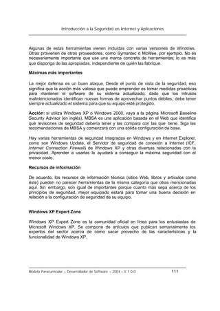 Introducción a la Seguridad en Internet y Aplicaciones
Modelo Paracurricular – Desarrollador de Software – 2004 – V.1.0.0 111
Algunas de estas herramientas vienen incluidas con varias versiones de Windows.
Otras provienen de otros proveedores, como Symantec o McAfee, por ejemplo. No es
necesariamente importante que use una marca concreta de herramientas; lo es más
que disponga de las apropiadas, independiente de quién las fabrique.
Máximas más importantes
La mejor defensa es un buen ataque. Desde el punto de vista de la seguridad, eso
significa que la acción más valiosa que puede emprender es tomar medidas proactivas
para mantener el software de su sistema actualizado; dado que los intrusos
malintencionados identifican nuevas formas de aprovechar puntos débiles, debe tener
siempre actualizado el sistema para que su equipo esté protegido.
Acción: si utiliza Windows XP o Windows 2000, vaya a la página Microsoft Baseline
Security Advisor (en inglés). MBSA es una aplicación basada en el Web que identifica
qué revisiones de seguridad debería tener y las compara con las que tiene. Siga las
recomendaciones de MBSA y comenzará con una sólida configuración de base.
Hay varias herramientas de seguridad integradas en Windows y en Internet Explorer,
como son Windows Update, el Servidor de seguridad de conexión a Internet (ICF,
Internet Connection Firewall) de Windows XP y otras diversas relacionadas con la
privacidad. Aprender a usarlas le ayudará a conseguir la máxima seguridad con el
menor costo.
Recursos de información
De acuerdo, los recursos de información técnica (sitios Web, libros y artículos como
éste) pueden no parecer herramientas de la misma categoría que otras mencionadas
aquí. Sin embargo, son igual de importantes porque cuanto más sepa acerca de los
principios de seguridad, mejor equipado estará para tomar una buena decisión en
relación a la configuración de seguridad de su equipo.
Windows XP Expert Zone
Windows XP Expert Zone es la comunidad oficial en línea para los entusiastas de
Microsoft Windows XP. Se compone de artículos que publican semanalmente los
expertos del sector acerca de cómo sacar provecho de las características y la
funcionalidad de Windows XP.
 