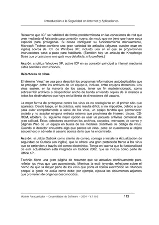 Introducción a la Seguridad en Internet y Aplicaciones
Modelo Paracurricular – Desarrollador de Software – 2004 – V.1.0.0 113
Recuerde que ICF se habilitará de forma predeterminada en las conexiones de red que
cree mediante el Asistente para conexión nueva, de modo que no tiene que hacer nada
especial para protegerlas. Si desea configurar su funcionamiento manualmente,
Microsoft Technet contiene una gran variedad de artículos (algunos pueden estar en
inglés) acerca de ICF de Windows XP, incluido uno en el que se proporcionan
instrucciones paso a paso para habilitarlo. (También hay un artículo de Knowledge
Base que proporciona una guía muy detallada, si lo prefiere.)
Acción: si utiliza Windows XP, active ICF en su conexión principal a Internet mediante
estas sencillas instrucciones.
Detectores de virus
El término “virus” se usa para describir los programas informáticos autoduplicables que
se propagan entre los archivos de un equipo e, incluso, entre equipos diferentes. Los
virus suelen, en la mayoría de los casos, tener un fin malintencionado, como
sobrescribir archivos o desperdiciar ancho de banda enviando copias de sí mismos a
todos los destinatarios que haya en la libreta de direcciones del usuario.
La mejor forma de protegerse contra los virus es no contagiarse en el primer sitio que
aparezca. Desde luego, en la práctica, esto resulta difícil, si no imposible, debido a que
para estar completamente a salvo de los virus, un equipo tendría que permanecer
aislado y no aceptar ninguna entrada externa que proviniera de Internet, discos, CD-
ROM, etcétera. Su siguiente mejor opción es usar un paquete antivirus comercial de
gran calidad. Estos detectores examinan los archivos, carpetas, mensajes de correo y
páginas Web de un equipo en busca de los modelos distintivos de código de virus.
Cuando el detector encuentra algo que parece un virus, pone en cuarentena al objeto
sospechoso y advierte al usuario acerca de lo que ha encontrado.
Acción: si utiliza Outlook como cliente de correo, consiga e instale la Actualización de
seguridad de Outlook (en inglés), que le ofrece una gran protección frente a los virus
que se extienden a través del correo electrónico. Tenga en cuenta que la funcionalidad
de esta actualización está integrada en Outlook 2002, que se incluye como parte de
Office XP.
TechNet tiene una gran página de resumen que se actualiza continuamente para
reflejar los virus que van apareciendo. Mientras la esté leyendo, reflexione sobre el
hecho de que la mayor parte de los virus que porta el correo electrónico se difunden
porque la gente no actúa como debe; por ejemplo, ejecuta los documentos adjuntos
que provienen de orígenes desconocidos.
 