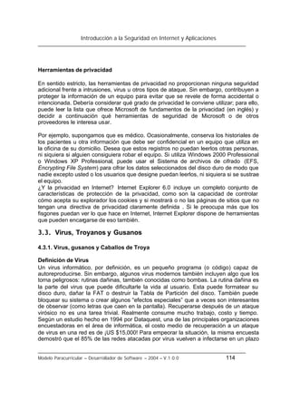 Introducción a la Seguridad en Internet y Aplicaciones
Modelo Paracurricular – Desarrollador de Software – 2004 – V.1.0.0 114
Herramientas de privacidad
En sentido estricto, las herramientas de privacidad no proporcionan ninguna seguridad
adicional frente a intrusiones, virus u otros tipos de ataque. Sin embargo, contribuyen a
proteger la información de un equipo para evitar que se revele de forma accidental o
intencionada. Debería considerar qué grado de privacidad le conviene utilizar; para ello,
puede leer la lista que ofrece Microsoft de fundamentos de la privacidad (en inglés) y
decidir a continuación qué herramientas de seguridad de Microsoft o de otros
proveedores le interesa usar.
Por ejemplo, supongamos que es médico. Ocasionalmente, conserva los historiales de
los pacientes u otra información que debe ser confidencial en un equipo que utiliza en
la oficina de su domicilio. Desea que estos registros no puedan leerlos otras personas,
ni siquiera si alguien consiguiera robar el equipo. Si utiliza Windows 2000 Professional
o Windows XP Professional, puede usar el Sistema de archivos de cifrado (EFS,
Encrypting File System) para cifrar los datos seleccionados del disco duro de modo que
nadie excepto usted o los usuarios que designe puedan leerlos, ni siquiera si se sustrae
el equipo.
¿Y la privacidad en Internet? Internet Explorer 6.0 incluye un completo conjunto de
características de protección de la privacidad, como son la capacidad de controlar
cómo acepta su explorador los cookies y si mostrará o no las páginas de sitios que no
tengan una directiva de privacidad claramente definida . Si le preocupa más que los
fisgones puedan ver lo que hace en Internet, Internet Explorer dispone de herramientas
que pueden encargarse de eso también.
3.3. Virus, Troyanos y Gusanos
4.3.1. Virus, gusanos y Caballos de Troya
Definición de Virus
Un virus informático, por definición, es un pequeño programa (o código) capaz de
autoreproducirse. Sin embargo, algunos virus modernos también incluyen algo que los
torna peligrosos: rutinas dañinas, también conocidas como bombas. La rutina dañina es
la parte del virus que puede dificultarle la vida al usuario. Esta puede formatear su
disco duro, dañar la FAT o destruir la Tabla de Partición del disco. También puede
bloquear su sistema o crear algunos “efectos especiales” que a veces son interesantes
de observar (como letras que caen en la pantalla). Recuperarse después de un ataque
virósico no es una tarea trivial. Realmente consume mucho trabajo, costo y tiempo.
Según un estudio hecho en 1994 por Dataquest, una de las principales organizaciones
encuestadoras en el área de informática, el costo medio de recuperación a un ataque
de virus en una red es de ¡US $15,000! Para empeorar la situación, la misma encuesta
demostró que el 85% de las redes atacadas por virus vuelven a infectarse en un plazo
 