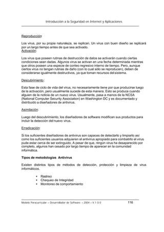 Introducción a la Seguridad en Internet y Aplicaciones
Modelo Paracurricular – Desarrollador de Software – 2004 – V.1.0.0 116
Reproducción:
Los virus, por su propia naturaleza, se replican. Un virus con buen diseño se replicará
por un largo tiempo antes de que sea activado.
Activación:
Los virus que poseen rutinas de destrucción de datos se activarán cuando ciertas
condiciones sean dadas. Algunos virus se activan en una fecha determinada mientras
que otros poseen una especie de conteo regresivo interno de tiempo. Pero, aunque
ciertos virus no tengan rutinas de daño (con lo cual sólo se reproducen), deben de
considerarse igualmente destructivos, ya que toman recursos delsistema.
Descubrimiento:
Esta fase de ciclo de vida del virus, no necesariamente tiene por que producirse luego
de la activación, pero usualmente sucede de esta manera. Esto se produce cuando
alguien de la noticia de un nuevo virus. Usualmente, pasa a manos de la NCSA
(National Computer Security Association) en Washington DC y es documentado y
distribuido a diseñadores de antivirus.
Asimilación:
Luego del descubrimiento, los diseñadores de software modifican sus productos para
incluir la detección del nuevo virus.
Erradicación:
Si los suficientes diseñadores de antivirus son capaces de detectarlo y limpiarlo así
como los suficientes usuarios adquieren el antivirus apropiado para combatirlo el virus
pude estar cerca de ser extinguido. A pesar de que, ningún virus ha desaparecido por
completo, algunos han cesado por largo tiempo de aparecer en la comunidad
informática.
Tipos de metodologías Antivirus
Existen distintos tipos de métodos de detección, protección y limpieza de virus
informáticos.
• Rastreo
• Chequeo de Integridad
• Monitoreo de comportamiento
 