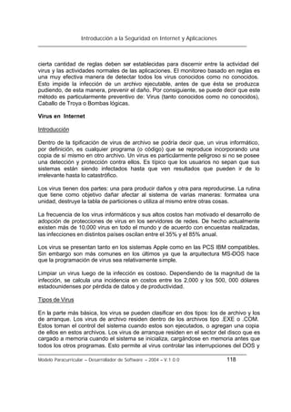 Introducción a la Seguridad en Internet y Aplicaciones
Modelo Paracurricular – Desarrollador de Software – 2004 – V.1.0.0 118
cierta cantidad de reglas deben ser establecidas para discernir entre la actividad del
virus y las actividades normales de las aplicaciones. El monitoreo basado en reglas es
una muy efectiva manera de detectar todos los virus conocidos como no conocidos.
Esto impide la infección de un archivo ejecutable, antes de que ésta se produzca
pudiendo, de esta manera, prevenir el daño. Por consiguiente, se puede decir que este
método es particularmente preventivo de: Virus (tanto conocidos como no conocidos),
Caballo de Troya o Bombas lógicas.
Virus en Internet
Introducción
Dentro de la tipificación de virus de archivo se podría decir que, un virus informático,
por definición, es cualquier programa (o código) que se reproduce incorporando una
copia de sí mismo en otro archivo. Un virus es particularmente peligroso si no se posee
una detección y protección contra ellos. Es típico que los usuarios no sepan que sus
sistemas están siendo infectados hasta que ven resultados que pueden ir de lo
irrelevante hasta lo catastrófico.
Los virus tienen dos partes: una para producir daños y otra para reproducirse. La rutina
que tiene como objetivo dañar afectar al sistema de varias maneras: formatea una
unidad, destruye la tabla de particiones o utiliza al mismo entre otras cosas.
La frecuencia de los virus informáticos y sus altos costos han motivado el desarrollo de
adopción de protecciones de virus en los servidores de redes. De hecho actualmente
existen más de 10,000 virus en todo el mundo y de acuerdo con encuestas realizadas,
las infecciones en distintos países oscilan entre el 35% y el 85% anual.
Los virus se presentan tanto en los sistemas Apple como en las PCS IBM compatibles.
Sin embargo son más comunes en los últimos ya que la arquitectura MS-DOS hace
que la programación de virus sea relativamente simple.
Limpiar un virus luego de la infección es costoso. Dependiendo de la magnitud de la
infección, se calcula una incidencia en costos entre los 2,000 y los 500, 000 dólares
estadounidenses por pérdida de datos y de productividad.
Tipos de Virus
En la parte más básica, los virus se pueden clasificar en dos tipos: los de archivo y los
de arranque. Los virus de archivo residen dentro de los archivos tipo .EXE o .COM.
Estos toman el control del sistema cuando estos son ejecutados, o agregan una copia
de ellos en estos archivos. Los virus de arranque residen en el sector del disco que es
cargado a memoria cuando el sistema se inicializa, cargándose en memoria antes que
todos los otros programas. Esto permite al virus controlar las interrupciones del DOS y
 