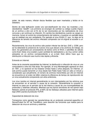 Introducción a la Seguridad en Internet y Aplicaciones
Modelo Paracurricular – Desarrollador de Software – 2004 – V.1.0.0 119
poder, de esta manera, infectar discos flexibles que sean insertados y leídos en la
disketera.
Dentro de esta tipificación existe una sub-clasificación de virus: los mutantes y los
clandestinos “stealth”. Los primeros se encargan de cambiar su código cuando migran
de un archivo a otro con el fin de no ser reconocidos por los rastreadores de virus
comunes y así continuar su infección. En cambio los clandestinos cuando se cargan en
memoria, toman el control de comportamiento del sistema y muestran en pantalla datos
que en realidad nos son verdaderos. Por ejemplo el virus XUXA 2.1 que no deja ver la
diferencia de tamaño del archivo infectado comparado con el original al acceder a un
directorio.
Recientemente, los virus de archivo sólo podían infectar los del tipo .EXE y .COM, pero
se ha detectado la presencia de nuevos virus que atacan a los archivos de trabajo, es
decir, los generados por procesadores de textos como el Word, o plantillas de cálculo
como Exel. Estos virus evaden a gran cantidad de rastreadores y es muy común verlos
adosados en un archivo correspondiente a un e-mail. Esto último hace que su
distribución e infección sea mucho más rápida y eficiente.
Entrando en Internet
Antes de la creciente popularidad de Internet, la distribución e infección de virus en una
computadora a otra era más lenta. Por ejemplo, el virus Michelangelo apareció en Asia
en 1991, y no apareció en los Estados Unidos hasta 2 años después. En Internet, un
solo archivo puede transmitir un virus desde San Pablo hasta Tokio en sólo un minuto y
considerado que actualmente, el número de archivos transmitidos por año en Internet
se encuentra en el orden de billón notamos la diferencia de tiempo de reproducción de
un virus actualmente comparando con años anteriores.
Los virus nacidos en Internet generalmente no son interceptados por los antivirus que
se encuentran en el servidor a causa de la conexión. Generalmente la conexión a
Internet no pasa por el servidor de la red interna a causa de una incompatibilidad de
protocolos y sistemas utilizados. Mientras que los típicos servidores de red operan bajo
Netware usando el protocolo IPX, el 80% de los Getways utilizados para Internet opera
bajo UNIX usando el protocolo TCP/IP.
Capacidad de detección de virus
Tomaremos como ejemplo las características de un protocolo comercial especifico el
ServerProtect for NT de TrendMicro, para describir las funciones que realiza para la
detección de virus en archivos y sistemas.
 