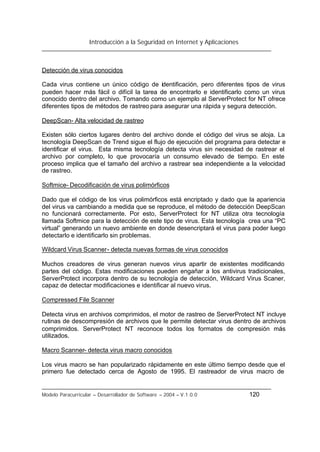 Introducción a la Seguridad en Internet y Aplicaciones
Modelo Paracurricular – Desarrollador de Software – 2004 – V.1.0.0 120
Detección de virus conocidos
Cada virus contiene un único código de identificación, pero diferentes tipos de virus
pueden hacer más fácil o difícil la tarea de encontrarlo e identificarlo como un virus
conocido dentro del archivo. Tomando como un ejemplo al ServerProtect for NT ofrece
diferentes tipos de métodos de rastreo para asegurar una rápida y segura detección.
DeepScan- Alta velocidad de rastreo
Existen sólo ciertos lugares dentro del archivo donde el código del virus se aloja. La
tecnología DeepScan de Trend sigue el flujo de ejecución del programa para detectar e
identificar el virus. Esta misma tecnología detecta virus sin necesidad de rastrear el
archivo por completo, lo que provocaría un consumo elevado de tiempo. En este
proceso implica que el tamaño del archivo a rastrear sea independiente a la velocidad
de rastreo.
Softmice- Decodificación de virus polimórficos
Dado que el código de los virus polimórficos está encriptado y dado que la apariencia
del virus va cambiando a medida que se reproduce, el método de detección DeepScan
no funcionará correctamente. Por esto, ServerProtect for NT utiliza otra tecnología
llamada Softmice para la detección de este tipo de virus. Esta tecnología crea una “PC
virtual” generando un nuevo ambiente en donde desencriptará el virus para poder luego
detectarlo e identificarlo sin problemas.
Wildcard Virus Scanner- detecta nuevas formas de virus conocidos
Muchos creadores de virus generan nuevos virus apartir de existentes modificando
partes del código. Estas modificaciones pueden engañar a los antivirus tradicionales,
ServerProtect incorpora dentro de su tecnología de detección, Wildcard Virus Scaner,
capaz de detectar modificaciones e identificar al nuevo virus.
Compressed File Scanner
Detecta virus en archivos comprimidos, el motor de rastreo de ServerProtect NT incluye
rutinas de descompresión de archivos que le permite detectar virus dentro de archivos
comprimidos. ServerProtect NT reconoce todos los formatos de compresión más
utilizados.
Macro Scanner- detecta virus macro conocidos
Los virus macro se han popularizado rápidamente en este último tiempo desde que el
primero fue detectado cerca de Agosto de 1995. El rastreador de virus macro de
 