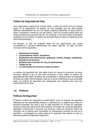 Introducción a la Seguridad en Internet y Aplicaciones
Modelo Paracurricular – Desarrollador de Software – 2004 – V.1.0.0. 4
Política de Seguridad del Sitio
Una organización puede tener muchos sitios, y cada uno contar con sus propias
redes. Si la organización es grande, es muy probable que los sitios tengan
diferente administración de red, con metas y objetivos diferentes. Si esos sitios no
están conectados a través de una red interna, cada uno de ellos puede tener sus
propias políticas de seguridad de red. Sin embargo, si los sitios están conectados
mediante una red interna, la política de red debe abarcar todos los objetivos de los
sitios interconectados.
En general, un sitio es cualquier parte de una organización que posee
computadoras y recursos relacionados con redes. Algunos, no todos de esos
recursos son los siguientes:
• Estaciones de trabajo.
• Computadoras hosts y servidores.
• Dispositivos de interconexión: gateways, routers, bridges, repetidores.
• Servidores de terminal.
• Software para conexión de red y de aplicaciones.
• Cables de red.
• La información de archivos y bases de datos.
La política de seguridad del sitio debe tomar en cuenta la protección de esos
recursos. Debido a que el sitio está conectado a otras redes, la política de
seguridad del sitio debe considerar las necesidades y requerimientos de seguridad
de todas las redes interconectadas. Éste es un punto importante ya que es posible
idear una política de seguridad que salvaguarde sus intereses pero que sea
dañina para los de otros.
1.2. Políticas
Políticas de Seguridad
El término política de seguridad se suele definir como el conjunto de requisitos
definidos por los responsables directos o indirectos de un sistema que indica en
términos generales qué está y qué no está permitido en el área de seguridad
durante la operación general de dicho sistema. Al tratarse de `términos generales',
aplicables a situaciones o recursos muy diversos, suele ser necesario refinar los
requisitos de la política para convertirlos en indicaciones precisas de qué es lo
permitido y lo denegado en cierta parte de la operación del sistema, lo que se
denomina política de aplicación específica.
 