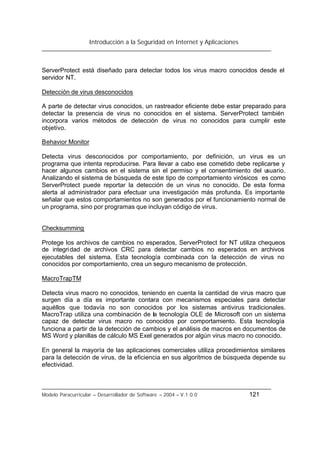 Introducción a la Seguridad en Internet y Aplicaciones
Modelo Paracurricular – Desarrollador de Software – 2004 – V.1.0.0 121
ServerProtect está diseñado para detectar todos los virus macro conocidos desde el
servidor NT.
Detección de virus desconocidos
A parte de detectar virus conocidos, un rastreador eficiente debe estar preparado para
detectar la presencia de virus no conocidos en el sistema. ServerProtect también
incorpora varios métodos de detección de virus no conocidos para cumplir este
objetivo.
Behavior Monitor
Detecta virus desconocidos por comportamiento, por definición, un virus es un
programa que intenta reproducirse. Para llevar a cabo ese cometido debe replicarse y
hacer algunos cambios en el sistema sin el permiso y el consentimiento del usuario.
Analizando el sistema de búsqueda de este tipo de comportamiento virósicos es como
ServerProtect puede reportar la detección de un virus no conocido. De esta forma
alerta al administrador para efectuar una investigación más profunda. Es importante
señalar que estos comportamientos no son generados por el funcionamiento normal de
un programa, sino por programas que incluyan código de virus.
Checksumming
Protege los archivos de cambios no esperados, ServerProtect for NT utiliza chequeos
de integridad de archivos CRC para detectar cambios no esperados en archivos
ejecutables del sistema. Esta tecnología combinada con la detección de virus no
conocidos por comportamiento, crea un seguro mecanismo de protección.
MacroTrapTM
Detecta virus macro no conocidos, teniendo en cuenta la cantidad de virus macro que
surgen día a día es importante contara con mecanismos especiales para detectar
aquéllos que todavía no son conocidos por los sistemas antivirus tradicionales.
MacroTrap utiliza una combinación de la tecnología OLE de Microsoft con un sistema
capaz de detectar virus macro no conocidos por comportamiento. Esta tecnología
funciona a partir de la detección de cambios y el análisis de macros en documentos de
MS Word y planillas de cálculo MS Exel generados por algún virus macro no conocido.
En general la mayoría de las aplicaciones comerciales utiliza procedimientos similares
para la detección de virus, de la eficiencia en sus algoritmos de búsqueda depende su
efectividad.
 