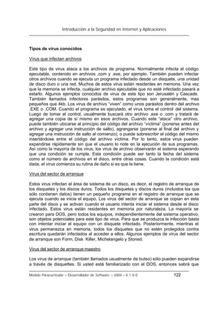Introducción a la Seguridad en Internet y Aplicaciones
Modelo Paracurricular – Desarrollador de Software – 2004 – V.1.0.0 122
Tipos de virus conocidos
Virus que infectan archivos
Este tipo de virus ataca a los archivos de programa. Normalmente infecta el código
ejecutable, contenido en archivos .com y .exe, por ejemplo. También pueden infectar
otros archivos cuando se ejecuta un programa infectado desde un disquete, una unidad
de disco duro o una red. Muchos de estos virus están residentes en memoria. Una vez
que la memoria se infecta, cualquier archivo ejecutable que no esté infectado pasará a
estarlo. Algunos ejemplos conocidos de virus de este tipo son Jerusalén y Cascade.
También llamados infectores parásitos, estos programas son generalmente, mas
pequeños que 4kb. Los virus de archivo “viven” como unos parásitos dentro del archivo
.EXE o .COM. Cuando el programa es ejecutado, el virus toma el control del sistema.
Luego de tomar el control, usualmente buscará otro archivo .exe o .com y tratará de
agregar una copia de sí mismo en esos archivos. Cuando este “ataca” otro archivo,
puede también ubicarse al principio del código del archivo “víctima” (ponerse antes del
archivo y agregar una instrucción de salto), agrangarse (ponerse al final del archivo y
agregar una instrucción de salto al comienzo), o puede sobrescribir el código del mismo
insertándose entre el código del archivo víctima. Por lo tanto, estos virus pueden
expandirse rápidamente sin que el usuario lo note en la ejecución de sus programas.
Así como la mayoría de los virus, los virus de archivo observarán el sistema esperando
que una condición se cumpla. Esta condición puede ser tanto la fecha del sistema
como el número de archivos en el disco, entre otras cosas. Cuando la condición está
dada, el virus comienza su rutina de daño si es que la tiene.
Virus del sector de arranque
Estos virus infectan el área de sistema de un disco, es decir, el registro de arranque de
los disquetes y los discos duros. Todos los disquetes y discos duros (incluidos los que
sólo contienen datos) tienen un pequeño programa en el registro de arranque que se
ejecuta cuando se inicia el equipo. Los virus del sector de arranque se copian en esta
parte del disco y se activan cuando el usuario intenta iniciar el sistema desde el disco
infectado. Estos virus están residentes en memoria por naturaleza. La mayoría se
crearon para DOS, pero todos los equipos, independientemente del sistema operativo,
son objetos potenciales para este tipo de virus. Para que se produzca la infección basta
con intentar iniciar el equipo con un disquete infectado. Posteriormente, mientras el
virus permanezca en memoria, todos los disquetes que no estén protegidos contra
escritura quedarán infectados al acceder a ellos. Algunos ejemplos de virus del sector
de arranque son Form, Disk Killer, Michelangelo y Stoned.
Virus del sector de arranque maestro
Los virus de arranque (también llamados usualmente de buteo) sólo pueden expandirse
a través de disquettes. Si usted está familiarizado con el DOS, entonces sabrá que
 