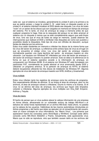 Introducción a la Seguridad en Internet y Aplicaciones
Modelo Paracurricular – Desarrollador de Software – 2004 – V.1.0.0 123
cada vez que el sistema se inicializa, generalmente la unidad A será a la primera a la
que se pedirá acceso, y luego la unidad C. Si usted tiene un disquete puesto en la
unidad A, el sistema intentará inicializar el DOS desde ese disquete. Los virus de buteo
“viven” en un sector de los discos que son cargados en memoria en tiempo de arranque
del sistema. Por lo tanto, el virus de arranque se carga a memoria antes de que
cualquier programa lo haga. Esta es la respuesta del porque no se debe arrancar el
sistema con un disquete a menos que se esté completamente seguro que está limpio
de virus. Una vez que el virus de buteo se carga en memoria, puede observar las
interrupciones que realizan el DOS y reinfectar más disquetes así como son puestos y
accedidos desde la disquetera. Este tipo de virus son difíciles de descubrir, aunque
fáciles de detectar por los antivirus.
Estos virus están residentes en memoria e infectan los discos de la misma forma que
los virus del sector de arranque. La diferencia entre ambos tipos de virus es el lugar en
que se encuentra el código vírico. Los virus del sector de arranque maestro
normalmente guardan una copia legítima del sector de arranque maestro en otra
ubicación. Los equipos con Windows NT infectados por virus del sector de arranque o
del sector de arranque maestro no podrán arrancar. Esto se debe a la diferencia en la
forma en que el sistema operativo accede a la información de arranque, en
comparación con Windows 95/98. Si el sistema con Windows NT está formateado con
particiones FAT, normalmente se puede eliminar el virus arrancando desde DOS y
utilizando un programa antivirus. Si la partición de arranque es NTFS, el sistema
deberá recuperarse utilizando los tres discos de instalación de Windows NT. Algunos
ejemplos de virus del sector de arranque maestro son NYB, AntiExe y Unashamed.
Virus múltiple
Estos virus infectan tanto los registros de arranque como los archivos de programa.
Son especialmente difíciles de eliminar. Si se limpia el área de arranque, pero no los
archivos, el área de arranque volverá a infectarse. Ocurre lo mismo a la inversa. Si el
virus no se elimina del área de arranque, los archivos que hayan sido limpiados
volverán a infectarse. Algunos ejemplos de virus múltiples son One_Half, Emperor,
Anthrax y Tequila.
Virus de macro
El hecho de pensar que un virus pudiera atacar la valiosa información de una empresa
en forma directa, almacenada en un vulnerable archivo de trabajo MS-Word o al
esfuerzo de varias horas representado en un archivo MS-Exel, hasta ahora, no pasaba
por la cabeza de los usuarios. Valiéndose de las macros automáticas introducidas en
dichos programas y del hecho que éstas se ejecuten sin el consentimiento del usuario,
nace un nuevo concepto en virus informáticos, los “Macro Virus”. Los primeros que
aparecieron fueron los conocidos como Word.Npad y WinWord. Concept (este último
conocido como MS-Word AAAZAO y Prank). Actualmente, está apareciendo virus
Macro que no sólo se reproduce, sino que también causan daño en los archivos del
 