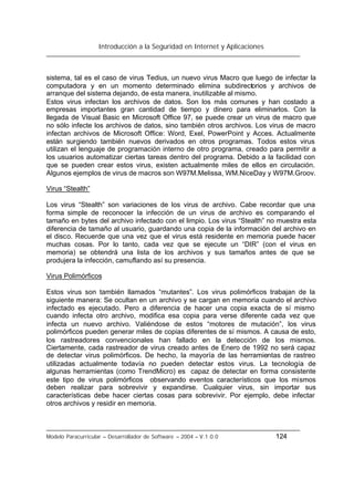 Introducción a la Seguridad en Internet y Aplicaciones
Modelo Paracurricular – Desarrollador de Software – 2004 – V.1.0.0 124
sistema, tal es el caso de virus Tedius, un nuevo virus Macro que luego de infectar la
computadora y en un momento determinado elimina subdirectorios y archivos de
arranque del sistema dejando, de esta manera, inutilizable al mismo.
Estos virus infectan los archivos de datos. Son los más comunes y han costado a
empresas importantes gran cantidad de tiempo y dinero para eliminarlos. Con la
llegada de Visual Basic en Microsoft Office 97, se puede crear un virus de macro que
no sólo infecte los archivos de datos, sino también otros archivos. Los virus de macro
infectan archivos de Microsoft Office: Word, Exel, PowerPoint y Acces. Actualmente
están surgiendo también nuevos derivados en otros programas. Todos estos virus
utilizan el lenguaje de programación interno de otro programa, creado para permitir a
los usuarios automatizar ciertas tareas dentro del programa. Debido a la facilidad con
que se pueden crear estos virus, existen actualmente miles de ellos en circulación.
Algunos ejemplos de virus de macros son W97M.Melissa, WM.NiceDay y W97M.Groov.
Virus “Stealth”
Los virus “Stealth” son variaciones de los virus de archivo. Cabe recordar que una
forma simple de reconocer la infección de un virus de archivo es comparando el
tamaño en bytes del archivo infectado con el limpio. Los virus “Stealth” no muestra esta
diferencia de tamaño al usuario, guardando una copia de la información del archivo en
el disco. Recuerde que una vez que el virus está residente en memoria puede hacer
muchas cosas. Por lo tanto, cada vez que se ejecute un “DIR” (con el virus en
memoria) se obtendrá una lista de los archivos y sus tamaños antes de que se
produjera la infección, camuflando así su presencia.
Virus Polimórficos
Estos virus son también llamados “mutantes”. Los virus polimórficos trabajan de la
siguiente manera: Se ocultan en un archivo y se cargan en memoria cuando el archivo
infectado es ejecutado. Pero a diferencia de hacer una copia exacta de sí mismo
cuando infecta otro archivo, modifica esa copia para verse diferente cada vez que
infecta un nuevo archivo. Valiéndose de estos “motores de mutación”, los virus
polimórficos pueden generar miles de copias diferentes de sí mismos. A causa de esto,
los rastreadores convencionales han fallado en la detección de los mismos.
Ciertamente, cada rastreador de virus creado antes de Enero de 1992 no será capaz
de detectar virus polimórficos. De hecho, la mayoría de las herramientas de rastreo
utilizadas actualmente todavía no pueden detectar estos virus. La tecnología de
algunas herramientas (como TrendMicro) es capaz de detectar en forma consistente
este tipo de virus polimórficos observando eventos característicos que los mismos
deben realizar para sobrevivir y expandirse. Cualquier virus, sin importar sus
características debe hacer ciertas cosas para sobrevivir. Por ejemplo, debe infectar
otros archivos y residir en memoria.
 