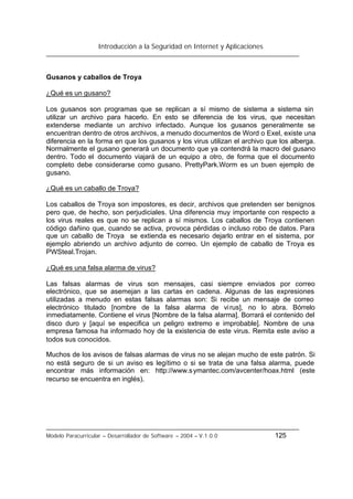 Introducción a la Seguridad en Internet y Aplicaciones
Modelo Paracurricular – Desarrollador de Software – 2004 – V.1.0.0 125
Gusanos y caballos de Troya
¿Qué es un gusano?
Los gusanos son programas que se replican a sí mismo de sistema a sistema sin
utilizar un archivo para hacerlo. En esto se diferencia de los virus, que necesitan
extenderse mediante un archivo infectado. Aunque los gusanos generalmente se
encuentran dentro de otros archivos, a menudo documentos de Word o Exel, existe una
diferencia en la forma en que los gusanos y los virus utilizan el archivo que los alberga.
Normalmente el gusano generará un documento que ya contendrá la macro del gusano
dentro. Todo el documento viajará de un equipo a otro, de forma que el documento
completo debe considerarse como gusano. PrettyPark.Worm es un buen ejemplo de
gusano.
¿Qué es un caballo de Troya?
Los caballos de Troya son impostores, es decir, archivos que pretenden ser benignos
pero que, de hecho, son perjudiciales. Una diferencia muy importante con respecto a
los virus reales es que no se replican a sí mismos. Los caballos de Troya contienen
código dañino que, cuando se activa, provoca pérdidas o incluso robo de datos. Para
que un caballo de Troya se extienda es necesario dejarlo entrar en el sistema, por
ejemplo abriendo un archivo adjunto de correo. Un ejemplo de caballo de Troya es
PWSteal.Trojan.
¿Qué es una falsa alarma de virus?
Las falsas alarmas de virus son mensajes, casi siempre enviados por correo
electrónico, que se asemejan a las cartas en cadena. Algunas de las expresiones
utilizadas a menudo en estas falsas alarmas son: Si recibe un mensaje de correo
electrónico titulado [nombre de la falsa alarma de virus], no lo abra. Bórrelo
inmediatamente. Contiene el virus [Nombre de la falsa alarma]. Borrará el contenido del
disco duro y [aquí se especifica un peligro extremo e improbable]. Nombre de una
empresa famosa ha informado hoy de la existencia de este virus. Remita este aviso a
todos sus conocidos.
Muchos de los avisos de falsas alarmas de virus no se alejan mucho de este patrón. Si
no está seguro de si un aviso es legítimo o si se trata de una falsa alarma, puede
encontrar más información en: http://www.symantec.com/avcenter/hoax.html (este
recurso se encuentra en inglés).
 