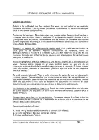Introducción a la Seguridad en Internet y Aplicaciones
Modelo Paracurricular – Desarrollador de Software – 2004 – V.1.0.0 126
¿Qué no es un virus?
Debido a la publicidad que han recibido los virus, es fácil culparlos de cualquier
problema informático. Los siguientes problemas normalmente no están causados por
virus ni otro tipo de código dañino:
Problemas de hardware . No existen virus que puedan dañar físicamente el hardware,
como por ejemplo chips, placas o monitores. El equipo emite un pitido durante el inicio
y no aparee nada en pantalla. Normalmente esto se debe a un problema de hardware
durante el proceso de arranque. Consulte la documentación del equipo para comprobar
el significado de los pitidos.
El equipo no registra 640 k de memoria convencional. Esto puede ser un síntoma de
virus, pero no es definitivo. Algunos controladores de hardware, como los
correspondientes al monitor o a la tarjeta SCSI, pueden hacer uso de parte de esta
memoria. Consulte con el fabricante del equipo o con el proveedor de hardware para
averiguar si es el caso.
Tiene dos programas antivirus instalados y uno de ellos informa de la existencia de un
virus. Aunque podría tratarse de un virus, también puede ser que uno de los
programas antivirus detecte la firma del otro programa en la memoria. Si desea obtener
más información, consulte el documento ¿Debería ejecutar más de un programa
antivirus a la vez?
Se está usando Microsoft Word y este programa le avisa de que un documento
contiene macros. Esto no significa que la macro sea un virus. No es posible abrir un
documento concreto. Esto no indica la presencia de un virus necesariamente. Intente
abrir otro documento o una copia de respaldo del documento en cuestión. Si otros
documentos se abren sin problemas, puede que el documento esté dañado.
Ha cambiado la etiqueta de un disco duro. Todos los discos pueden tener una etiqueta.
Se puede asignar una etiqueta a un disco duro mediante el comando Label de DOS o
desde Windows.
Otro problema especifico con Norton Antivirus . Cuando se ejecuta ScanDisk, la función
Auto-Protect de NAV informa de la existencia de actividad vírica. A continuación se
ofrecen dos posibles soluciones.
Desactivación de Auto-Protect
1. Inicie NAV y desactive temporalmente la función Auto-Protect.
2. Ejecute ScanDisk y deje que corrija los errores.
3. Vuelva a activar Auto-Protect.
 