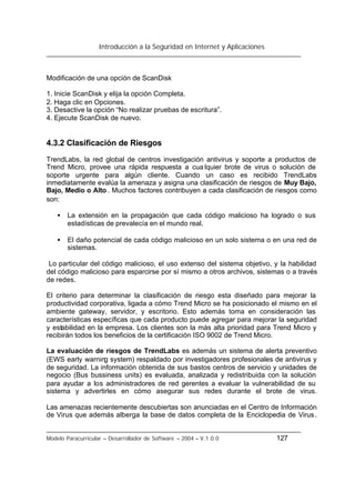 Introducción a la Seguridad en Internet y Aplicaciones
Modelo Paracurricular – Desarrollador de Software – 2004 – V.1.0.0 127
Modificación de una opción de ScanDisk
1. Inicie ScanDisk y elija la opción Completa.
2. Haga clic en Opciones.
3. Desactive la opción “No realizar pruebas de escritura”.
4. Ejecute ScanDisk de nuevo.
4.3.2 Clasificación de Riesgos
TrendLabs, la red global de centros investigación antivirus y soporte a productos de
Trend Micro, provee una rápida respuesta a cua lquier brote de virus o solución de
soporte urgente para algún cliente. Cuando un caso es recibido TrendLabs
inmediatamente evalúa la amenaza y asigna una clasificación de riesgos de Muy Bajo,
Bajo, Medio o Alto . Muchos factores contribuyen a cada clasificación de riesgos como
son:
• La extensión en la propagación que cada código malicioso ha logrado o sus
estadísticas de prevalecía en el mundo real.
• El daño potencial de cada código malicioso en un solo sistema o en una red de
sistemas.
Lo particular del código malicioso, el uso extenso del sistema objetivo, y la habilidad
del código malicioso para esparcirse por sí mismo a otros archivos, sistemas o a través
de redes.
El criterio para determinar la clasificación de riesgo esta diseñado para mejorar la
productividad corporativa, ligada a cómo Trend Micro se ha posicionado el mismo en el
ambiente gateway, servidor, y escritorio. Esto además toma en consideración las
características específicas que cada producto puede agregar para mejorar la seguridad
y estabilidad en la empresa. Los clientes son la más alta prioridad para Trend Micro y
recibirán todos los beneficios de la certificación ISO 9002 de Trend Micro.
La evaluación de riesgos de TrendLabs es además un sistema de alerta preventivo
(EWS early warning system) respaldado por investigadores profesionales de antivirus y
de seguridad. La información obtenida de sus bastos centros de servicio y unidades de
negocio (Bus bussiness units) es evaluada, analizada y redistribuida con la solución
para ayudar a los administradores de red gerentes a evaluar la vulnerabilidad de su
sistema y advertirles en cómo asegurar sus redes durante el brote de virus.
Las amenazas recientemente descubiertas son anunciadas en el Centro de Información
de Virus que además alberga la base de datos completa de la Enciclopedia de Virus.
 