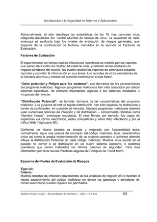 Introducción a la Seguridad en Internet y Aplicaciones
Modelo Paracurricular – Desarrollador de Software – 2004 – V.1.0.0 128
Adicionalmente, el sitio despliega las estadísticas de los 10 mas comunes virus,
reflejando resultados del Centro Mundial de rastreo de virus. La severidad de cada
amenaza es evaluada bajo los niveles de evaluación de riesgos generales, que
depende de la combinación de factores marcados en la sección de Factores de
Evaluación.
Factores de Evaluación
El esparcimiento en tiempo real de infecciones reportadas es medido por los reportes
que vienen del Centro de Rastreo Mundial de virus, y también de las unidades de
negocio alrededor del mundo, las cuales reciben los reportes de amenazas actuales
reportan y soportan la información en sus áreas. Los reportes de otros vendedores de
la industria antivirus y medios de atención contribuyen a este factor.
“Daño potencial y Peligro para los sistemas”, son derivados de las características
del programa malicioso. Algunos programas maliciosos han sido conocidos por atacar
sistemas operativos de archivos importantes dejando a los sistemas inestables o
incapaces de reiniciar.
“Distribución Potencial”, es también derivada de las características del programa
malicioso. Los gusanos de red de rápida distribución han sido capaces de distribuirse a
través de continentes en cuestión de minutos. Algunos programas maliciosos además
usan numerosas técnicas de infección y de distribución – comúnmente referidas como
“blended threats” amenazas mezcladas. El virus Nimda, por ejemplo, fue capaz de
esparcirse vía correo electrónico, redes compartidas y sitios Web infectados y por el
tráfico Web (http/puerto 80).
Conforme un Nuevo sistema es creado y mejorado con funcionalidad extra,
normalmente sigue una prueba de concepto del código malicioso. Esta característica
única así como la amplia implementación de un sistema operativo o software además
influye la distribución Potencial de cada código malicioso. Muchos virus escrito en el
pasado no corren o se distribuyen en un nuevo sistema operativo, o sistemas
operativos que tienen instalados los últimos parches de seguridad. Para mas
información por favor lea las Prácticas seguras de Cómputo de Trend Micro.
Esquema de Niveles de Evaluación de Riesgos
Tipo:Alto
Criterio:
Muchos reportes de infección provenientes de las unidades de negocio (BU) reportan el
rápido esparcimiento del código malicioso en donde los gateways y servidores de
correo electrónico pueden requerir ser parchados.
 