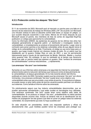 Introducción a la Seguridad en Internet y Aplicaciones
Modelo Paracurricular – Desarrollador de Software – 2004 – V.1.0.0 130
4.3.3. Protección contra los ataques “Día Cero”
Introducción
El 11 de noviembre de 2003, Microsoft sacó al mercado un parche para una falla en el
servicio de las estaciones de trabajo de Windows 2000 y XP. De acuerdo con Microsoft,
una intrusión exitosa le daría al atacante control total sobre un equipo en peligro. Lo
que sucedió después sorprendió a casi todos. Menos de 24 horas después de que
Microsoft sacara el parche, dos miembros de lista de correo de seguridad BugTraq
publicaron un código para aprovechar la vulnerabilidad.
Como ha informado eWEEK, las epidemias de gusanos de los últimos tres años han
adoptado generalmente el siguiente patrón: un distribuidor o investigador revela la
vulnerabilidad, e inmediatamente se produce el lanzamiento del parche. Luego viene la
confusión para poner parches a los sistemas vulnerables antes de que alguien lance el
código de la vulnerabilidad en la Web. Finalmente, el código se usa como base para un
gusano, que luego invade Internet con diversos niveles de éxito. Es un patrón que fue
establecido por el gusano Código Rojo en julio de 2001, y que ha permanecido
básicamente igual a través de las apariciones de Nimda, Slammer, Blaster y muchos
otros gusanos más. Sin embargo, lo que ha cambiado es el tiempo que transcurre
desde que sale un parche hasta que aparece un gusano. Esta “ventana de amenazas
de vulnerabilidades” continúa reduciéndose… y rápidamente.
Las amenazas “día cero” son inminentes
Symantec en sus Informes sobre amenazas a la seguridad de Internet ha comentado
anteriormente sobre la reducción del tiempo que transcurre entre el descubrimiento de
la vulnerabilidad y el ataque generalizado. En la más reciente edición del informe,
publicado en marzo de 2004, Symantec sugiere que las amenazas “día cero” son ahora
inminentes. Una amenaza combinada “día cero” puede tener como objetivo una
vulnerabilidad antes que sea anunciada y que exista el parche. Si se produce el ataque,
se puede causar un gran daño antes de que los usuarios puedan parchear con eficacia
sus sistemas. Como señala el Informe sobre las amenazas:
“Es prácticamente seguro que hay todavía vulnerabilidades desconocidas, que se
pueden aprovechar remotamente y que están ocultas en tecnologías muy utilizadas.
Una amenaza combinada “día cero” puede tener como objetivo esta clase de
vulnerabilidades. Si se produce un ataque “día cero”, probablemente no habrá parches
disponibles durante muchos días. Incluso se tardaría más en la identificación de los
medios de propagación de ese gusano que éste en poner en peligro todos los sistemas
vulnerables. Es sorprendente que esto no haya sucedido aún”
En esta situación sin precedentes, donde una respuesta oportuna y eficaz es
absolutamente vital, ¿qué medidas pueden tomar las empresas para proteger sus
 
