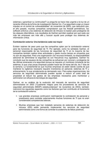 Introducción a la Seguridad en Internet y Aplicaciones
Modelo Paracurricular – Desarrollador de Software – 2004 – V.1.0.0 131
sistemas y garantizar su continuidad? La pregunta se hace más urgente a la luz de un
reciente informe de la firma de investigación Gartner Inc. (“La seguridad e xige un mayor
impulso en el control de vulnerabilidades” de noviembre de 2003), que descubrió que,
el año pasado, muchas compañías comprobaron que los firewall perimétricos, los
software antivirus y los sistemas de detección de intrusos no bastan para protegerse de
los ataques cibernéticos. Los resultados de Gartner permiten explicar por qué cada vez
más las empresas van más allá y buscan ayuda para proteger sus sistemas de
información crítica.
Contratación externa: Una tendencia cada vez mayor
Existen razones de peso para que las compañías opten por la contratación externa
para las funciones de seguridad de TI. Por ejemplo, como ha señalado Gartner, el
personal responsable de las funciones de seguridad de TI en la mayoría de las
compañías también realiza otras actividades y gasta mucho tiempo en proyectos que
no son de seguridad. Para una organización con recursos limitados, la responsabilidad
adicional de administrar la seguridad es con frecuencia muy agotadora. Gartner ha
concluido que los equipos de las compañías se esfuerzan por conocer y protegerse de
las últimas amenazas a la seguridad porque se requiere un monitoreo constante de los
sistemas, lo que unas pocas empresas pueden hacer las 24 horas del día, los 7 días de
la semana. Lo fundamental es que muchas empresas se están dando cuenta de que
mantener la vigilancia necesaria requiere inversiones en personal, sistemas de TI y
entrenamiento, lo que simplemente es demasiado caro. Para estas organizaciones, los
servicios de seguridad administrada pueden ayudar a reducir el costo total de
propiedad al reducir los gastos de las empresas necesarios para monitorear y
administrar con eficacia la tecnología de seguridad.
Gartner, en su análisis de la evolución del mercado de servicios de seguridad
administrados en 2003 (“Cuadrante mágico para los proveedores de servicios de
seguridad administrada (MSSP) estadounidenses” de noviembre de 2003), también
mencionó los siguientes aspectos como los factores que han contribuido al incremento
de la contratación externa:
• Las grandes empresas continuaron restringiendo la contratación de personal y
presionaron para contratar externamente muchas funciones de TI que no eran
consideradas competencias básicas.
• Muchas empresas que han instalado sensores de sistemas de detección de
intrusos (IDS) están pensando implementar los servicios de seguridad
administrada como una forma de controlar la avalancha de falsos positivos.
 