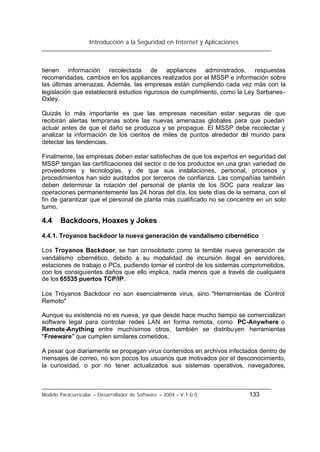 Introducción a la Seguridad en Internet y Aplicaciones
Modelo Paracurricular – Desarrollador de Software – 2004 – V.1.0.0 133
tienen información recolectada de appliances administrados, respuestas
recomendadas, cambios en los appliances realizados por el MSSP e información sobre
las últimas amenazas. Además, las empresas están cumpliendo cada vez más con la
legislación que establecerá estudios rigurosos de cumplimiento, como la Ley Sarbanes-
Oxley.
Quizás lo más importante es que las empresas necesitan estar seguras de que
recibirán alertas tempranas sobre las nuevas amenazas globales para que puedan
actuar antes de que el daño se produzca y se propague. El MSSP debe recolectar y
analizar la información de los cientos de miles de puntos alrededor del mundo para
detectar las tendencias.
Finalmente, las empresas deben estar satisfechas de que los expertos en seguridad del
MSSP tengan las certificaciones del sector o de los productos en una gran variedad de
proveedores y tecnologías, y de que sus instalaciones, personal, procesos y
procedimientos han sido auditados por terceros de confianza. Las compañías también
deben determinar la rotación del personal de planta de los SOC para realizar las
operaciones permanentemente las 24 horas del día, los siete días de la semana, con el
fin de garantizar que el personal de planta más cualificado no se concentre en un solo
turno.
4.4 Backdoors, Hoaxes y Jokes
4.4.1. Troyanos backdoor la nueva generación de vandalismo cibernético
Los Troyanos Backdoor, se han consolidado como la temible nueva generación de
vandalismo cibernético, debido a su modalidad de incursión ilegal en servidores,
estaciones de trabajo o PCs, pudiendo tomar el control de los sistemas comprometidos,
con los consiguientes daños que ello implica, nada menos que a través de cualquiera
de los 65535 puertos TCP/IP.
Los Troyanos Backdoor no son esencialmente virus, sino "Herramientas de Control
Remoto"
Aunque su existencia no es nueva, ya que desde hace mucho tiempo se comercializan
software legal para controlar redes LAN en forma remota, como PC-Anywhere o
Remote-Anything entre muchísimos otros, también se distribuyen herramientas
"Freeware" que cumplen similares cometidos.
A pesar que diariamente se propagan virus contenidos en archivos infectados dentro de
mensajes de correo, no son pocos los usuarios que motivados por el desconocimiento,
la curiosidad, o por no tener actualizados sus sistemas operativos, navegadores,
 