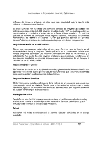 Introducción a la Seguridad en Internet y Aplicaciones
Modelo Paracurricular – Desarrollador de Software – 2004 – V.1.0.0 134
software de correo o antivirus, permiten que esta modalidad todavía sea la más
utilizada por los creadores de virus.
En el año 2002 se han reportado una alarmante cantidad de Troyanos/Backdoor y se
estima que existen más de 5,000 troyanos creados desde 1997, los cuales pueden ser
monitoreados y controlados a través de un software Cliente asociado. En muchos
portales de hackers se distribuyen estos ilegales sistemas, incluyendo las potentes
herramientas de "barrido" de puertos TCP/IP que permiten detectar las "puertas
traseras" abiertas, mediante las cuales pueden ingresar uno de sus componentes.
Troyanos/Backdoor de acceso remoto
Tienen dos componentes principales: el programa Servidor, que se instala en el
sistema de la victima y el programa Cliente que actúa en la computadora del atacante.
Ambos programas establecen una relación Cliente/Servidor entre la PC infectada y la
del atacante. Por medio de estos troyanos el atacante puede ejecutar remotamente en
los sistemas infectados las mismas acciones que el administrador de un Servidor o
usuarios de las PC involucradas.
Troyano/Backdoor Cliente
El Cliente se encuentra en el equipo del atacante y generalmente tiene una interfaz con
opciones y desde las cuales puede ejecutar las funciones que se hayan programado
para que interactúen con los sistemas de las víctimas.
Troyano/Backdoor Servidor
El Servidor que se instala en el sistema de la victima, es un programa que ocupa muy
poco espacio y está asociado al Cliente, para poder recibir las instrucciones o través
del mismo, ejecutar las funciones que el intruso esté facultado. Los troyanos/backdoor
se pueden transmitir por diversos medios:
Mensajes de Correo
Son la forma más fácil de propagación por medio de un archivo anexado al mensaje y
si el receptor comete el error de ejecutarlo, instalará el Servidor, permitiendo que el
intruso pueda controlar el o los equipos infectados.
Telnet
Funcionan en modo Cliente/Servidor y permite ejecutar comandos en el equipo
infectado.
 