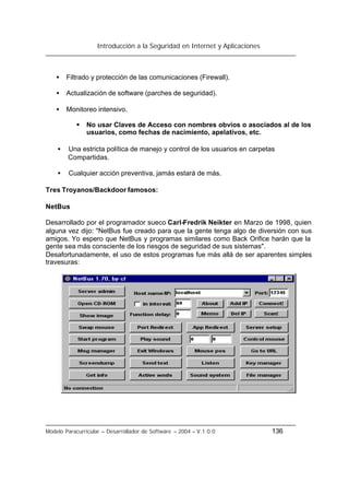Introducción a la Seguridad en Internet y Aplicaciones
Modelo Paracurricular – Desarrollador de Software – 2004 – V.1.0.0 136
• Filtrado y protección de las comunicaciones (Firewall).
• Actualización de software (parches de seguridad).
• Monitoreo intensivo.
§ No usar Claves de Acceso con nombres obvios o asociados al de los
usuarios, como fechas de nacimiento, apelativos, etc.
• Una estricta política de manejo y control de los usuarios en carpetas
Compartidas.
• Cualquier acción preventiva, jamás estará de más.
Tres Troyanos/Backdoor famosos:
NetBus
Desarrollado por el programador sueco Carl-Fredrik Neikter en Marzo de 1998, quien
alguna vez dijo: "NetBus fue creado para que la gente tenga algo de diversión con sus
amigos. Yo espero que NetBus y programas similares como Back Orifice harán que la
gente sea más consciente de los riesgos de seguridad de sus sistemas".
Desafortunadamente, el uso de estos programas fue más allá de ser aparentes simples
travesuras:
 