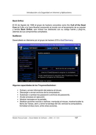 Introducción a la Seguridad en Internet y Aplicaciones
Modelo Paracurricular – Desarrollador de Software – 2004 – V.1.0.0 137
Back Orifice
El 03 de Agosto de 1998 el grupo de hackers conocidos como the Cult of the Dead
Cow (el Culto a la Vaca Muerta) sorprendió al mundo con el lanzamiento de su popular
y temido Back Orifice, que incluso fue distribuido con su código fuente y plug-ins,
además de sus componentes compilados.
SubSeven
Desarrollado en Alemania por el grupo de hackers S7G o Sub7Germany:
Algunas capacidades de los Troyanos/backdoor:
• Extraer y enviar información del sistema al intruso.
• Descargar o enviar archivos de la computadora.
• Substraer o cambiar los password o archivos de passwords.
• Anular procesos en ejecución.
• Mostrar mensajes en la pantalla.
• Realizar acciones nocivas o dañinas: manipular el mouse, mostrar/ocultar la
Barra de Tareas, abrir y cerrar la bandeja del CD, reiniciar la computadora,
formatear el disco duro, entre otras acciones.
 