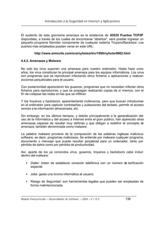 Introducción a la Seguridad en Internet y Aplicaciones
Modelo Paracurricular – Desarrollador de Software – 2004 – V.1.0.0 138
El sustento de esta gravísima amenaza es la existencia de 65535 Puertos TCP/IP
disponibles, a través de los cuales de encontrarse "abiertos", será posible ingresar un
pequeño programa Servidor componente de cualquier sistema Troyano/Backdoor. Los
puertos más empleados pueden verse en este URL:
http://www.simovits.com/sve/nyhetsarkiv/1999/nyheter9902.html
4.4.2. Amenazas y Malware
No solo los virus suponen una amenaza para nuestro ordenador. Hasta hace unos
años, los virus constituían la principal amenaza para los equipos informáticos. Los virus
son programas que se reproducen infectando otros ficheros o aplicaciones y realizan
acciones perjudiciales para el usuario.
Con posterioridad aparecieron los gusanos, programas que no necesitan infectar otros
ficheros para reproducirse, y que se propagan realizando copias de sí mismos, con el
fin de colapsar las redes en las que se infiltran.
Y los troyanos y backdoors, aparentemente inofensivos, pero que buscan introducirse
en el ordenador para capturar contraseñas y pulsaciones del teclado, permitir el acceso
remoto a la información almacenada, etc.
Sin embargo, en los últimos tiempos, y debido principalmente a la generalización del
uso de la informática y del acceso a Internet entre el gran público, han aparecido otras
amenazas capaces de resultar muy dañinas y que obligan a redefinir el concepto de
amenaza, también denominada como malware.
La palabra malware proviene de la composición de las palabras inglesas malicious
software, es decir, programas maliciosos. Se entiende por malware cualquier programa,
documento o mensaje que puede resultar perjudicial para un ordenador, tanto por
pérdida de datos como por pérdida de productividad.
Así, aparte de los ya conocidos virus, gusanos, troyanos y backdoors cabe incluir
dentro del malware:
• Dialer: tratan de establecer conexión telefónica con un número de tarificación
especial.
• Joke: gasta una broma informática al usuario.
• Riesgo de Seguridad: son herramientas legales que pueden ser empleadas de
forma malintencionada.
 