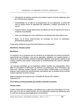 Introducción a la Seguridad en Internet y Aplicaciones
Modelo Paracurricular – Desarrollador de Software – 2004 – V.1.0.0 139
• Herramienta de Hacking: permite a los hackers realizar acciones peligrosas para
las víctimas de los ataques.
• Vulnerabilidad: es un fallo en la programación de una aplicación, a través del
cual se puede vencer la seguridad del ordenador y realizar intrusiones en el
mismo.
• Programa Espía: recoge datos acerca de hábitos de uso de Internet y los envía a
empresas de publicidad.
• Hoax: son mensajes de correo electrónico con advertencias sobre falsos virus.
• Spam: es el envío indiscriminado de mensajes de correo no solicitados,
generalmente publicitarios.
Todos ellos configuran el panorama del malware en la actualidad.
Backdoors, Hoaxes y jokes
Backdoors
Un backdoor es un programa que se introduce en el ordenador de manera encubierta,
aparentando ser inofensivo. Una vez es ejecutado, establece una "puerta trasera" a
través de la cual es posible controlar el ordenador afectado. Esto permite realizar en las
mismas acciones que pueden comprometer la confidencialidad del usuario o dificultar
su trabajo.
Las acciones permitidas por los backdoors pueden resultar muy perjudiciales. Entre
ellas se encuentran la eliminación de ficheros o la destrucción de la información del
disco duro. Además, pueden capturar y reenviar datos confidenciales a una dirección
externa o abrir puertos de comunicaciones, permitiendo que un posible intruso controle
nuestro ordenador de forma remota.
Algunos ejemplos de backdoors son: Orifice2K.sfx, Bionet.318, Antilam y
Subseven.213.
Virus falsos y bromas pesadas que pueden confundir al usuario.
Hoaxes Jokes
Existen ciertos tipos de mensajes o de software que a veces son confundidos con virus,
pero que no lo son en ningún sentido. Es muy importante conocer las diferencias para
no sufrir las consecuencias negativas de una confusión.
 