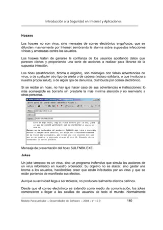 Introducción a la Seguridad en Internet y Aplicaciones
Modelo Paracurricular – Desarrollador de Software – 2004 – V.1.0.0 140
Hoaxes
Los hoaxes no son virus, sino mensajes de correo electrónico engañosos, que se
difunden masivamente por Internet sembrando la alarma sobre supuestas infecciones
víricas y amenazas contra los usuarios.
Los hoaxes tratan de ganarse la confianza de los usuarios aportando datos que
parecen ciertos y proponiendo una serie de acciones a realizar para librarse de la
supuesta infección.
Los hoax (mistificación, broma o engaño), son mensajes con falsas advertencias de
virus, o de cualquier otro tipo de alerta o de cadena (incluso solidaria, o que involucra a
nuestra propia salud), o de algún tipo de denuncia, distribuida por correo electrónico.
Si se recibe un hoax, no hay que hacer caso de sus advertencias e instrucciones: lo
más aconsejable es borrarlo sin prestarle la más mínima atención y no reenviarlo a
otras personas.
Mensaje de presentación del hoax SULFNBK.EXE.
Jokes
Un joke tampoco es un virus, sino un programa inofensivo que simula las acciones de
un virus informático en nuestro ordenador. Su objetivo no es atacar, sino gastar una
broma a los usuarios, haciéndoles creer que están infectados por un virus y que se
están poniendo de manifiesto sus efectos.
Aunque su actividad llega a ser molesta, no producen realmente efectos dañinos.
Desde que el correo electrónico se extendió como medio de comunicación, los jokes
comenzaron a llegar a las casillas de usuarios de todo el mundo. Normalmente
 