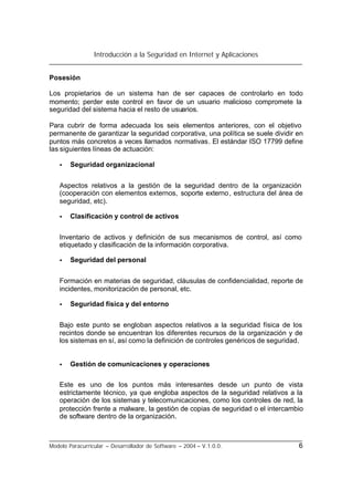 Introducción a la Seguridad en Internet y Aplicaciones
Modelo Paracurricular – Desarrollador de Software – 2004 – V.1.0.0. 6
Posesión
Los propietarios de un sistema han de ser capaces de controlarlo en todo
momento; perder este control en favor de un usuario malicioso compromete la
seguridad del sistema hacia el resto de usuarios.
Para cubrir de forma adecuada los seis elementos anteriores, con el objetivo
permanente de garantizar la seguridad corporativa, una política se suele dividir en
puntos más concretos a veces llamados normativas. El estándar ISO 17799 define
las siguientes líneas de actuación:
• Seguridad organizacional
Aspectos relativos a la gestión de la seguridad dentro de la organización
(cooperación con elementos externos, soporte externo, estructura del área de
seguridad, etc).
• Clasificación y control de activos
Inventario de activos y definición de sus mecanismos de control, así como
etiquetado y clasificación de la información corporativa.
• Seguridad del personal
Formación en materias de seguridad, cláusulas de confidencialidad, reporte de
incidentes, monitorización de personal, etc.
• Seguridad física y del entorno
Bajo este punto se engloban aspectos relativos a la seguridad física de los
recintos donde se encuentran los diferentes recursos de la organización y de
los sistemas en sí, así como la definición de controles genéricos de seguridad.
• Gestión de comunicaciones y operaciones
Este es uno de los puntos más interesantes desde un punto de vista
estrictamente técnico, ya que engloba aspectos de la seguridad relativos a la
operación de los sistemas y telecomunicaciones, como los controles de red, la
protección frente a malware, la gestión de copias de seguridad o el intercambio
de software dentro de la organización.
 