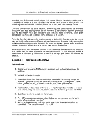 Introducción a la Seguridad en Internet y Aplicaciones
Modelo Paracurricular – Desarrollador de Software – 2004 – V.1.0.0 141
enviados por algún amigo para jugarnos una broma, algunas personas comenzaron a
considerarlos molestos, y esto dio pie a que varias casas antivirus consideraran que
aquellos jokes relacionados con virus debían ser incluidos en sus bases de firmas.
Dada la proliferación de estas bromas, incluso algunas comparativas de antivirus
incluyeron este tipo de programas en sus muestras y, obviamente, aquellos productos
que no detectaban Jokes por considerar que no hacen nada inofensivo, salían peor
parados en sus ratios de detección frente a los que sí lo hacían.
Además de este inconveniente, muchas veces la detección de programas de broma
trae confusión a los usuarios. Es normal que los soportes técnicos de las compañías
antivirus reciban desesperados llamados de personas que ven que su antivirus detecta
algo en su sistema, sin saber que al ser un Joke, es algo inofensivo.
Ante estos temas, muchas casas antivirus optaron de todas formas por incluir Jokes en
sus bases para no tener problemas en las comparativas, lo cual tan sólo ayuda a
acrecentar la confusión y transformar el antivirus en algo que no es: un detector de
bromas.
Ejercicio 1. Verificación de Archivo
Instrucciones
1. Descarga el programa MD5summer, que sirve para verificar la integridad de
archivos.
2. Instálalo en la computadora.
3. Selecciona 2 archivos de tu computadora, ejecuta MD5summer y escoge los
archivos, genera el archivo de verificación de cada uno con la opcion “Create
sums” ¿Qué sucedió?¿Que nombre tiene los archivos que creaste?.
4. Realiza el envió de ambos archivos a tu compañero predeterminado de tu clase
en 2 emails, uno para cada uno, además adjunta el archivo generado por MD5.
5. Guarda en la misma carpeta los 4 archivos.
6. Con MD5summer comprueba la integridad de los envíos con la opción Verify
sums. ¿Qué resultado obtuviste?
7. Ahora cambia el nombre de los archivos, y de nuevo intenta comprobar su
integridad. ¿Qué sucedió ahora? ¿Por qué?
 