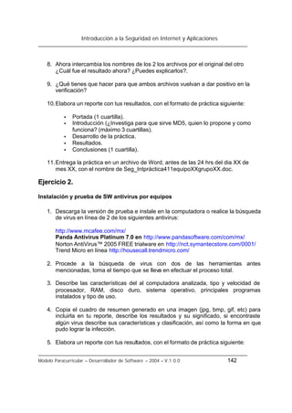 Introducción a la Seguridad en Internet y Aplicaciones
Modelo Paracurricular – Desarrollador de Software – 2004 – V.1.0.0 142
8. Ahora intercambia los nombres de los 2 los archivos por el original del otro
¿Cuál fue el resultado ahora? ¿Puedes explicarlos?.
9. ¿Qué tienes que hacer para que ambos archivos vuelvan a dar positivo en la
verificación?
10.Elabora un reporte con tus resultados, con el formato de práctica siguiente:
• Portada (1 cuartilla).
• Introducción (¿Investiga para que sirve MD5, quien lo propone y como
funciona? (máximo 3 cuartillas).
• Desarrollo de la práctica.
• Resultados.
• Conclusiones (1 cuartilla).
11.Entrega la práctica en un archivo de Word, antes de las 24 hrs del dia XX de
mes XX, con el nombre de Seg_Intpráctica411equipoXXgrupoXX.doc.
Ejercicio 2.
Instalación y prueba de SW antivirus por equipos
1. Descarga la versión de prueba e instale en la computadora o realice la búsqueda
de virus en línea de 2 de los siguientes antivirus:
http://www.mcafee.com/mx/
Panda Antivirus Platinum 7.0 en http://www.pandasoftware.com/com/mx/
Norton AntiVirus™ 2005 FREE trialware en http://nct.symantecstore.com/0001/
Trend Micro en línea http://housecall.trendmicro.com/
2. Procede a la búsqueda de virus con dos de las herramientas antes
mencionadas, toma el tiempo que se lleva en efectuar el proceso total.
3. Describe las características del al computadora analizada, tipo y velocidad de
procesador, RAM, disco duro, sistema operativo, principales programas
instalados y tipo de uso.
4. Copia el cuadro de resumen generado en una imagen (jpg, bmp, gif, etc) para
incluirla en tu reporte, describe los resultados y su significado, si encontraste
algún virus describe sus características y clasificación, así como la forma en que
pudo lograr la infección.
5. Elabora un reporte con tus resultados, con el formato de práctica siguiente:
 