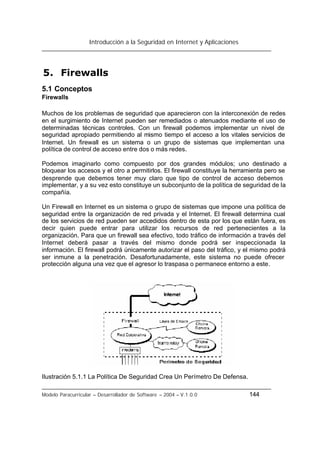 Introducción a la Seguridad en Internet y Aplicaciones
Modelo Paracurricular – Desarrollador de Software – 2004 – V.1.0.0 144
5. Firewalls
5.1 Conceptos
Firewalls
Muchos de los problemas de seguridad que aparecieron con la interconexión de redes
en el surgimiento de Internet pueden ser remediados o atenuados mediante el uso de
determinadas técnicas controles. Con un firewall podemos implementar un nivel de
seguridad apropiado permitiendo al mismo tiempo el acceso a los vitales servicios de
Internet. Un firewall es un sistema o un grupo de sistemas que implementan una
política de control de acceso entre dos o más redes.
Podemos imaginarlo como compuesto por dos grandes módulos; uno destinado a
bloquear los accesos y el otro a permitirlos. El firewall constituye la herramienta pero se
desprende que debemos tener muy claro que tipo de control de acceso debemos
implementar, y a su vez esto constituye un subconjunto de la política de seguridad de la
compañía.
Un Firewall en Internet es un sistema o grupo de sistemas que impone una política de
seguridad entre la organización de red privada y el Internet. El firewall determina cual
de los servicios de red pueden ser accedidos dentro de esta por los que están fuera, es
decir quien puede entrar para utilizar los recursos de red pertenecientes a la
organización. Para que un firewall sea efectivo, todo tráfico de información a través del
Internet deberá pasar a través del mismo donde podrá ser inspeccionada la
información. El firewall podrá únicamente autorizar el paso del tráfico, y el mismo podrá
ser inmune a la penetración. Desafortunadamente, este sistema no puede ofrecer
protección alguna una vez que el agresor lo traspasa o permanece entorno a este.
Ilustración 5.1.1 La Política De Seguridad Crea Un Perímetro De Defensa.
 