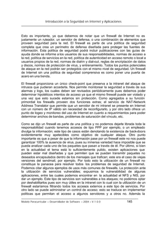 Introducción a la Seguridad en Internet y Aplicaciones
Modelo Paracurricular – Desarrollador de Software – 2004 – V.1.0.0 145
Esto es importante, ya que debemos de notar que un firewall de Internet no es
justamente un ruteador, un servidor de defensa, o una combinación de elementos que
proveen seguridad para la red. El firewall es parte de una política de seguridad
completa que crea un perímetro de defensa diseñada para proteger las fuentes de
información. Esta política de seguridad podrá incluir publicaciones con las guías de
ayuda donde se informe a los usuarios de sus responsabilidades, normas de acceso a
la red, política de servicios en la red, política de autenticidad en acceso remoto o local a
usuarios propios de la red, normas de dial-in y dial-out, reglas de encriptación de datos
y discos, normas de protección de virus, y entrenamiento. Todos los puntos potenciales
de ataque en la red podrán ser protegidos con el mismo nivel de seguridad. Un firewall
de Internet sin una política de seguridad comprensiva es como poner una puerta de
acero en una tienda.
El firewall proporciona un único check-point que preserva a la intranet del ataque de
intrusos que pudieran accederla. Nos permite monitorear la seguridad a través de sus
alarmas y logs, los cuales deben ser revisados periódicamente pues debemos poder
determinar hipotéticos intentos de acceso ya que el mismo firewall puede ser violado y
una vez que esto sucede estamos sin protección. Como agregados a su función
primordial los firewalls proveen dos funciones extras; el servicio de NAT-Network
Address Translator que permite que un servidor de mi intranet se presente en Internet
con un número de IP válido sin necesidad de reconfigurarlo, y por otro lado ofrece un
punto de logeo y monitoreo del uso de Internet en cuanto a requerimientos para poder
determinar anchos de bandas, problemas de saturación del vínculo, etc.
Como se dijo un firewall es parte de una política y no podemos dejarle librada toda la
responsabilidad cuando tenemos accesos de tipo PPP por ejemplo, o un empleado
divulga la información; este tipo de casos están denotando la existencia de back-doors
evidentemente muy apetecibles como objetivo de cualquier ataque. Otro punto
importante es que a pesar de que la información pase por un firewall este no nos puede
garantizar 100% la ausencia de virus, pues su inmensa variedad hace imposible que se
pueda analizar cada uno de los paquetes que pasan a través de él. Por último, si bien
en la actualidad el tema está lo suficientemente pulido, existen aplicaciones que
pueden estar mal diseñadas y que permiten que se puedan transmitir paquetes no
deseados encapsulados dentro de los mensajes que trafican; este era el caso de viejas
versiones del sendmail, por ejemplo. Por todo esto la utilización de un firewall no
constituye la panacea para resolver todos los problemas de seguridad de Internet.
Podemos citar algunos ejemplos de usos más comunes de firewalls. La protección ante
la utilización de servicios vulnerables; expusimos la vulnerabilidad de algunas
aplicaciones, entre las cuales podemos encontrar en la actualidad el NFS y NIS, por
dar un ejemplo. Este tipo de servicios son vulnerables a los ataques; no podemos optar
por deshabilitarlos pues son muy útiles en la intranet con lo cual con la utilización de un
firewall estaríamos filtrando todos los accesos externos a este tipo de servicios. Por
otro lado se puede administrar un control de acceso; esto se traduce en implementar
políticas que permitan el acceso a algunos servidores y a otros no. Además la
 