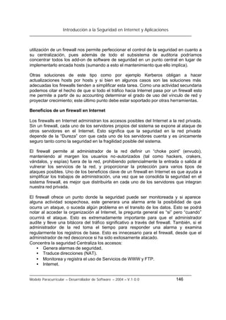 Introducción a la Seguridad en Internet y Aplicaciones
Modelo Paracurricular – Desarrollador de Software – 2004 – V.1.0.0 146
utilización de un firewall nos permite perfeccionar el control de la seguridad en cuanto a
su centralización, pues además de todo el subsistema de auditoria podríamos
concentrar todos los add-on de software de seguridad en un punto central en lugar de
implementarlo encada hosts (sumando a esto el mantenimiento que ello implica).
Otras soluciones de este tipo como por ejemplo Kerberos obligan a hacer
actualizaciones hosts por hosts y si bien en algunos casos son las soluciones más
adecuadas los firewalls tienden a simplificar esta tarea. Como una actividad secundaria
podemos citar el hecho de que si todo el tráfico hacia Internet pasa por un firewall esto
me permite a partir de su accounting determinar el grado de uso del vínculo de red y
proyectar crecimiento; este último punto debe estar soportado por otras herramientas.
Beneficios de un firewall en Internet
Los firewalls en Internet administran los accesos posibles del Internet a la red privada.
Sin un firewall, cada uno de los servidores propios del sistema se expone al ataque de
otros servidores en el Internet. Esto significa que la seguridad en la red privada
depende de la “Dureza” con que cada uno de los servidores cuenta y es únicamente
seguro tanto como la seguridad en la fragilidad posible del sistema.
El firewall permite al administrador de la red definir un “choke point” (envudo),
manteniendo al margen los usuarios no-autorizados (tal como hackers, crakers,
vándalos, y espías) fuera de la red, prohibiendo potencialmente la entrada o salida al
vulnerar los servicios de la red, y proporcionar la protección para varios tipos de
ataques posibles. Uno de los beneficios clave de un firewall en Internet es que ayuda a
simplificar los trabajos de administración, una vez que se consolida la seguridad en el
sistema firewall, es mejor que distribuirla en cada uno de los servidores que integran
nuestra red privada.
El firewall ofrece un punto donde la seguridad puede ser monitoreada y si aparece
alguna actividad sospechosa, este generara una alarma ante la posibilidad de que
ocurra un ataque, o suceda algún problema en el transito de los datos. Esto se podrá
notar al acceder la organización al Internet, la pregunta general es “si” pero “cuando”
ocurrirá el ataque. Esto es extremadamente importante para que el administrador
audite y lleve una bitácora del tráfico significativo a través del firewall. También, si el
administrador de la red toma el tiempo para responder una alarma y examina
regularmente los registros de base. Esto es innecesario para el firewall, desde que el
administrador de red desconoce si ha sido exitosamente atacado.
Concentra la seguridad Centraliza los accesos:
• Genera alarmas de seguridad.
• Traduce direcciones (NAT).
• Monitorea y registra el uso de Servicios de WWW y FTP.
• Internet.
 